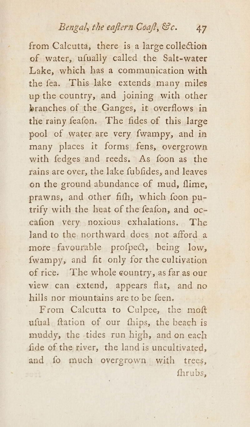 from Calcutta, there is a large collection | of water, ufually called the Salt-water Lake, which has a communication with the fea. This lake extends many miles up the country, and joining with other branches of the Ganges, it overflows in the rainy feafon. The fides of this large pool of water are very {wampy, and in many places it forms fens, overgrown with fedges and reeds. As foon as the rains are over, the lake fubfides, and leaves on the ground abundance of mud, flime, prawns, and other fith, which foon pu- trify with the heat of the feafon, and oc- eafion very noxious exhalations. The land to the. northward does not afford a more favourable profpect, being low, fwampy, and fit only for the cultivation of rice. The whole country, as far as our view can extend, appears flat, and no hills nor mountains are to be feen. From Calcutta to Culpee, the moft ufual {tation of our fhips, the beach is muddy, the tides run high, and on each fide of the river, the land is uncultivated, and fo much overgrown. with trees, fhrubs,