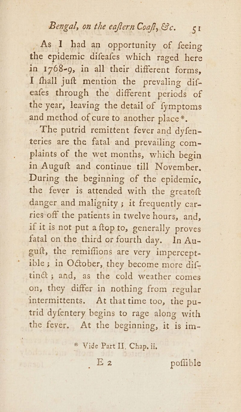 As I had an opportunity of feeing the epidemic difeafes which raged here in 1768-9, in all their different forms, I fhall juft mention the prevaling dif- eafes through the different periods of the year, leaving the detail of fymptoms and method of cure to another place*. The putrid remittent fever and dyfen- teries are the fatal and prevailing com- plaints of the wet months, which begin in Auguft and continue till November. During the beginning of the epidemic, the fever is attended with the greateft danger and malignity ; it frequently car- ries of the patients in twelve hours, and, if it is not put aftop to, generally proves fatal on the third or fourth day. In Au- guft, the remiffions are very impercept- ible ; in O&amp;ober, they become more dif- tin ; and, as the cold weather comes on, they differ in nothing from regular intermittents. At thattime too, the pu- trid dyfentery begins to rage along with the fever, At the beginning, it is im- * Vide Part IT, Chap. ii, tr tS) poflible
