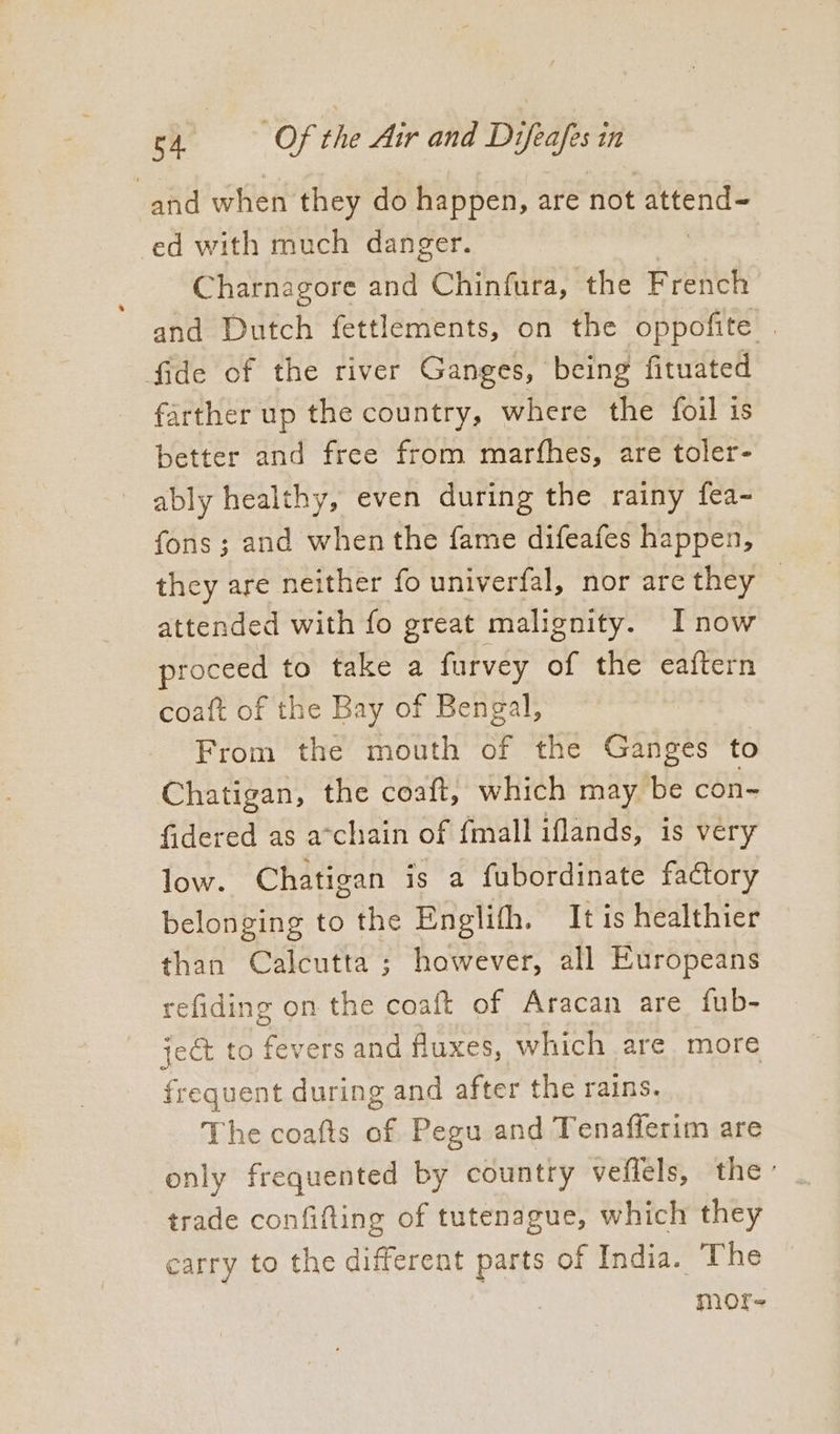 and when they do happen, are not attend= ed with much danger. Charnagore and Chinfura, the French and Dutch fettlements, on the oppofite . fide of the river Ganges, being fituated farther up the country, where the foil is better and free from marfhes, are toler- ably healthy, even during the rainy fea- fons ; and when the fame difeafes happen, they are neither fo univerfal, nor are they | attended with fo great malignity. Inow proceed to take a furvey of the eaftern coaft of the Bay of Bengal, From the mouth of the Ganges to Chatigan, the coaft, which may be con~ fidered as a-chain of {mall iflands, is very low. Chatigan is a fubordinate factory belonging to the Englith. It is healthier than Calcutta ; however, all Europeans refiding on the coaft of Aracan are fub- ject to fevers and fluxes, which are more frequent during and after the rains. The coafts of Pegu and Tenafferim are only frequented by country veffels, the’ trade confifting of tutenague, which they carry to the different parts of India. The mofe