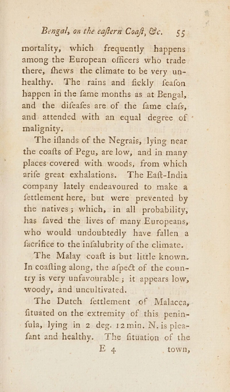 mortality, which frequently happens among the European officers who trade there, fhews the climate to be very un- healthy. The rains and fickly feafon happen in the fame months as at Bengal, and the difeafes are of the fame clafs, and attended with an equal degree of ° malignity. The iflands of hic Negrais, lying near the coa{ts of Pegu, arelow, and in many places:covered with woods, from which arife great exhalations. The Eaft-India company lately endeavoured to make a fettlement here, but were prevented by the natives; which, in all probability, has faved the lives of many Europeans, who would undoubtedly have fallen a facrifice to the infalubrity of the climate. The Malay coaft is but little known. Tn coafling along, the afpeé&amp; of the coun- try 1s very unfavourable ; it appears low, woody, and uncultivated. The Dutch fettlement of Malacca, fituated on the extremity of this penin- fula, lying in 2 deg. r2min. N. is plea- fant and healthy. The fituation of the | ay town,