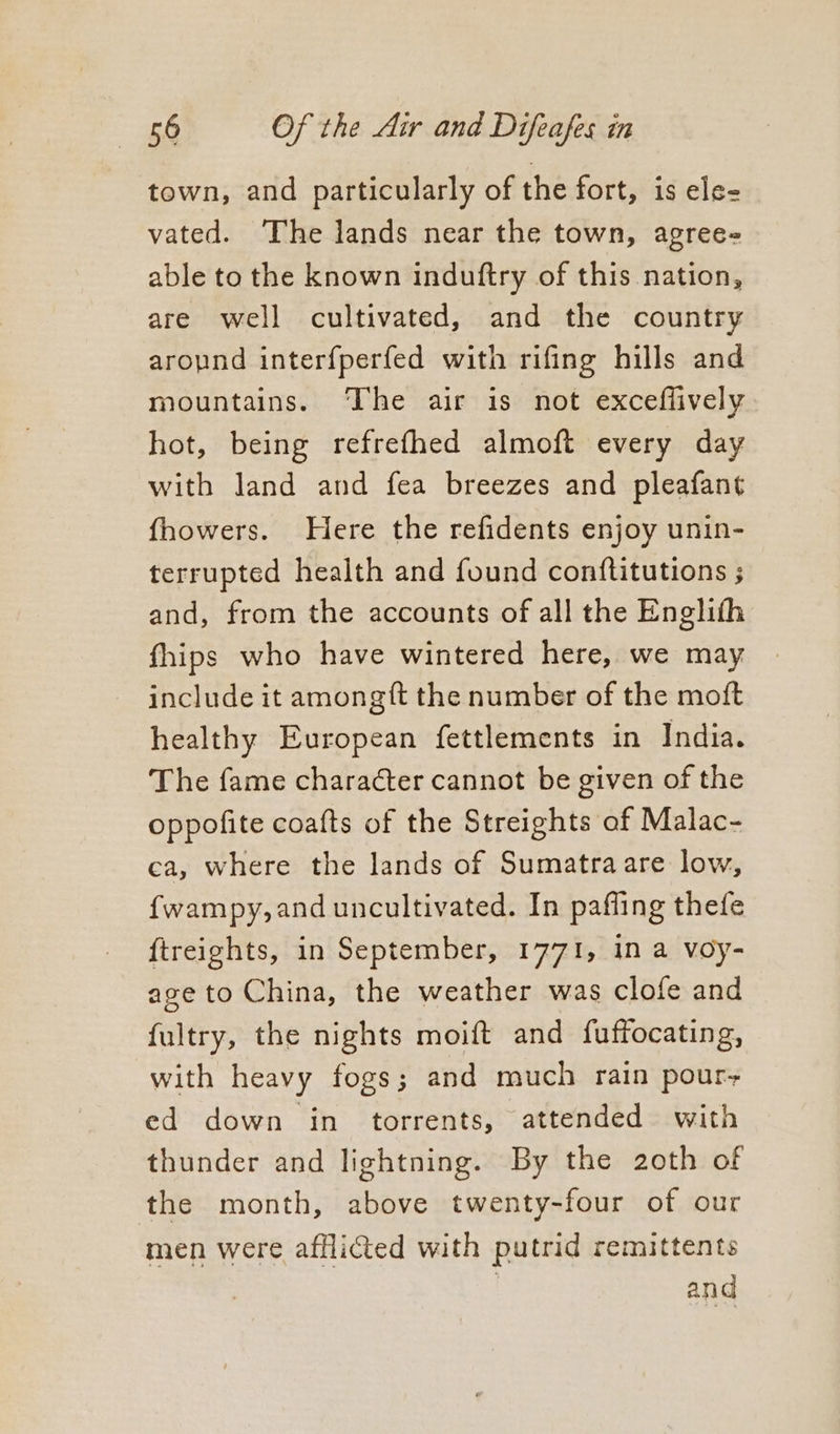 town, and particularly of the fort, is ele- vated. The lands near the town, agree- able to the known induftry of this nation, are well cultivated, and the country aropnd interfperfed with rifing hills and mountains. The air is not exceflively hot, being refrefhed almoft every day with land and fea breezes and pleafant fhowers. Here the refidents enjoy unin- terrupted health and found conftitutions ; and, from the accounts of all the Englith fhips who have wintered here, we may include it amongft the number of the moft healthy European fettlements in India. The fame character cannot be given of the oppofite coafts of the Streights af Malac- ca, where the lands of Sumatraare low, f{wampy,and uncultivated. In paffing thefe {treights, in September, 1771, in a voy- age to China, the weather was clofe and fultry, the nights moift and fuffocating, with heavy fogs; and much rain pour+ ed down in torrents, attended with thunder and lightning. By the 2oth of the month, above twenty-four of our men were afflicted with putrid remittents | and