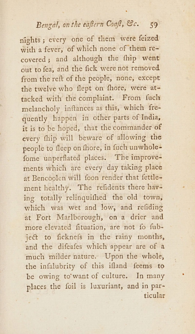 nights ; every one of them were feized with a fever, of which none of them re- covered; and although the fhip went out to fea, and the fick were not removed from the reft of the people, none, except the twelve who flept on fhore, were at- tacked with the complaint. From fuch melancholy inftances as this, which fre- quently happen in other parts of India, _ it is to be hoped, that the commander of every fhip will beware of allowing the people to fleep on fhore, in fuch unwhole- fome unperflated places. ‘The improve- ments which are every day taking place at Bencoolen will foon render that fettle- ment healthy. The refidents there hav- ing. totally relinquifhed the old town, which was wet and low, and refiding at Fort Marlborough, on a drier and more elevated fituation, are not fo fub- je to ficknefs in the rainy months, and the difeafes which appear are of a much milder nature. Upon the whole, the infalubrity of this ifland feems to be owing to'want of culture. In many places the foil is luxuriant, and in par- ticular