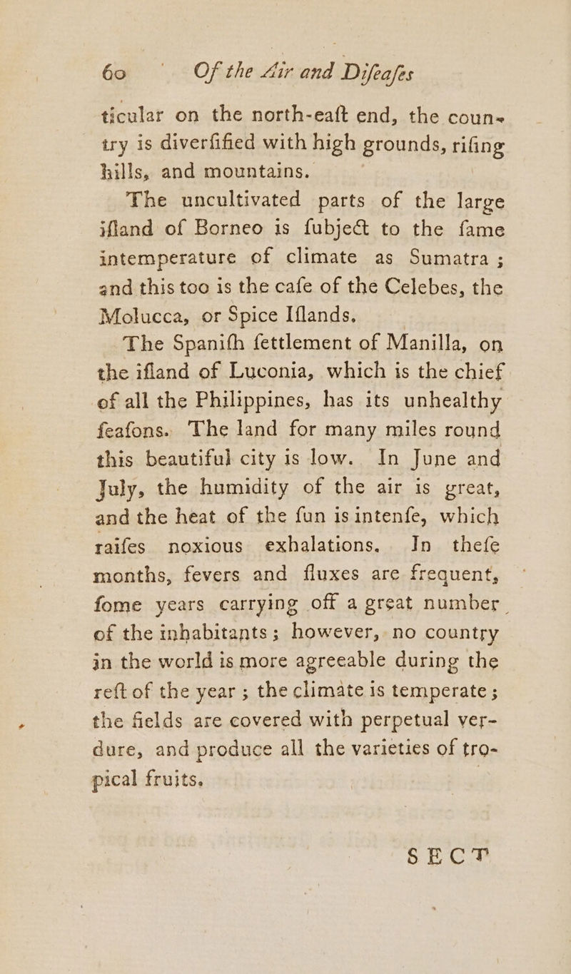 ticular on the north-eaft end, the coun try is diverfified with high grounds, rifing hills, and mountains. The uncultivated parts of the large ifland of Borneo is fubje&amp; to the fame intemperature of climate as Sumatra ; and this too is the cafe of the Celebes, the Molucca, or Spice Iflands, The Spanith fettlement of Manilla, on the ifland of Luconia, which is the chief of all the Philippines, has its unhealthy feafons. The land for many miles round this beautiful city is low. In June and July, the humidity of the air is great, and the heat of the fun is intenfe, which raifes noxious exhalations. In thefe months, fevers and fluxes are frequent, fome years carrying off a great number of the inhabitants; however, no country in the world is more agreeable during the re{t of the year ; the climate is temperate ; the fields are covered with perpetual ver- dure, and produce all the varieties of tro- pical fruits. SECT