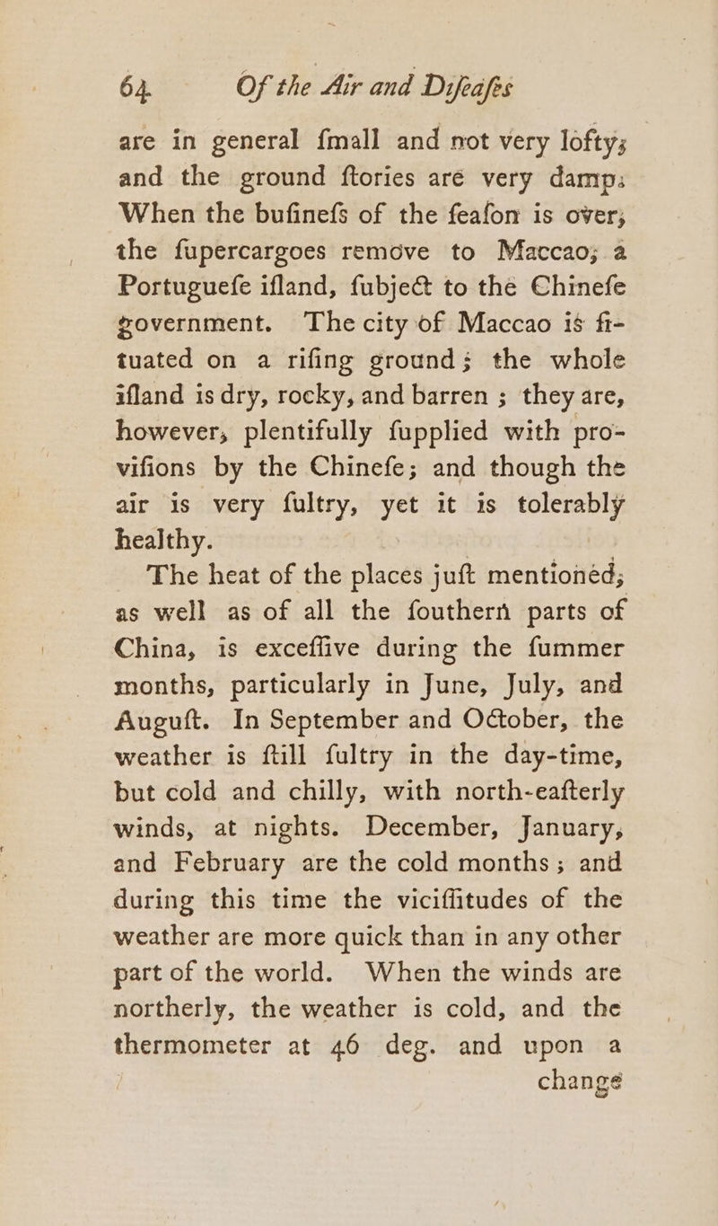 are in general fmall and not very lofty; and the ground ftories aré very damp: When the bufinefs of the feafon is over; the fupercargoes remove to Matccao; a Portuguefe ifland, fubje@ to the Chinefe government. The city of Maccao is fi- tuated on a rifing ground; the whole ifland is dry, rocky, and barren ; they are, however, plentifully fupplied with pro- vifions by the Chinefe; and though the air is very fultry, yet it is tolerably healthy. | The heat of the places juft mentioned; as well as of all the fouthern parts of China, is exceffive during the fummer months, particularly in June, July, and Auguft. In September and October, the weather is ftill fultry in the day-time, but cold and chilly, with north-eafterly winds, at nights. December, January, and February are the cold months; and during this time the viciffitudes of the weather are more quick than in any other part of the world. When the winds are northerly, the weather is cold, and the thermometer at 46 deg. and upon a change