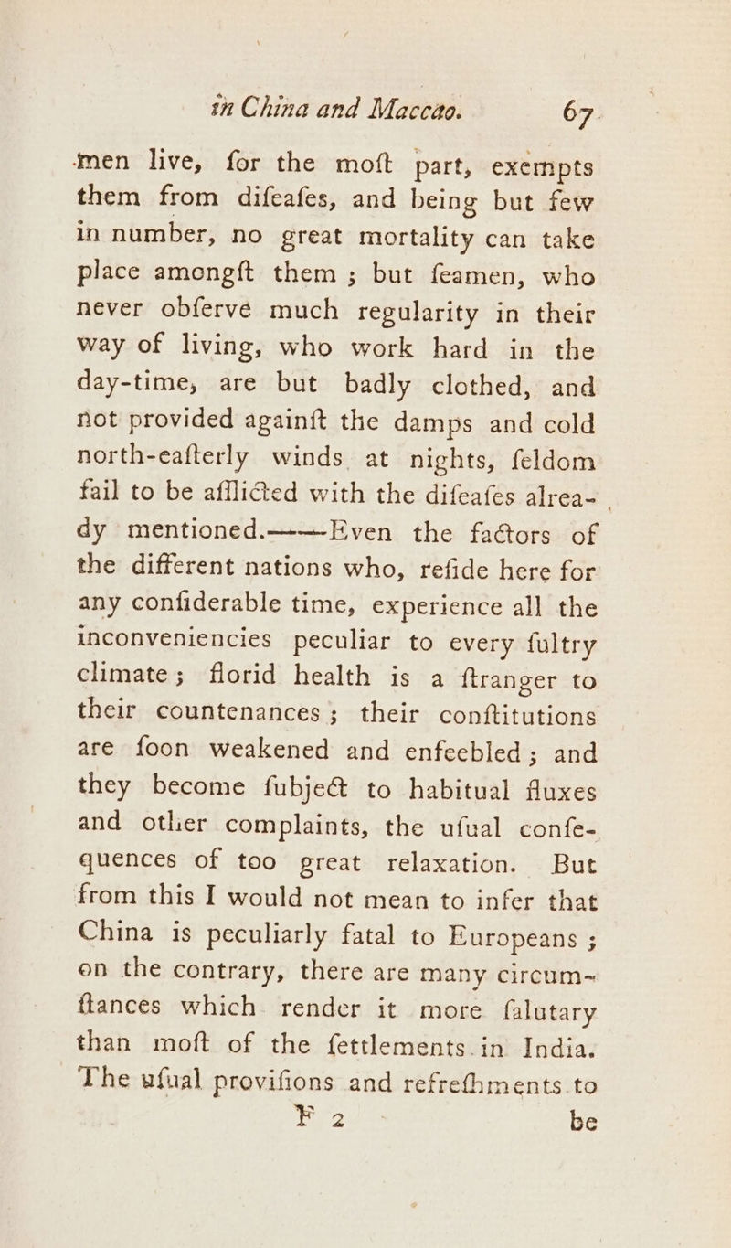 men live, for the moft part, exempts them from difeafes, and being but few in number, no great mortality can take place amongft them ; but feamen, who never obfervé much regularity in their way of living, who work hard in the day-time, are but badly clothed, and not provided againft the damps and cold north-eafterly winds at nights, feldom fail to be afflicted with the difeafes alrea- dy mentioned.——Even the faGtors of the different nations who, refide here for any confiderable time, experience all the inconveniencies peculiar to every fultry climate; florid health is a ftranger to their countenances; their conftitutions are foon weakened and enfeebled; and they become fubje&amp; to habitual fluxes and otlier complaints, the ufual confe- quences of too great relaxation. But from this I would not mean to infer that China is peculiarly fatal to Europeans ; on the contrary, there are many circum-~ ftances which render it more falutary than moft of the fettlements.in India. The ufual provifions and refrethments to F 2 be