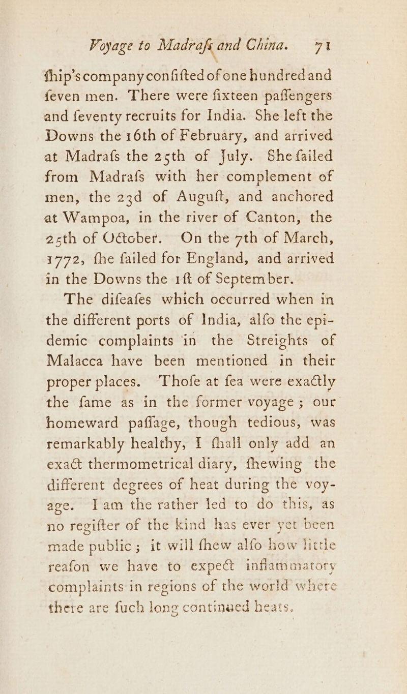 fhip’s company confifted of one hundredand feven men. There were fixteen paflengers and feventy recruits for India. She left the Downs the 16th of February, and arrived at Madrafs the 25th of July. She failed from Madrafs with her complement of men, the 23d of Auguft, and anchored at Wampoa, in the river of Canton, the asth of October. On the 7th of March, 1772, fhe failed for England, and arrived in the Downs the rift of September. The difeafes which occurred when in the different ports of India, alfo the epi- demic complaints in the Streights of Malacca have been mentioned in their proper places. Thofe at fea were exactly the fame as in the former voyage ; our. homeward pafiage, though tedious, was remarkably healthy, 1 fhali only add an exact thermometrical diary, fhewing the different degrees of heat during the voy- age. Iam the rather led to do this, as no regifter of the kind has ever yet been made public; it will fhew alfo how little reafon we have to expect inflammatory complaints in regions of the world where there are fuch long continued heats.