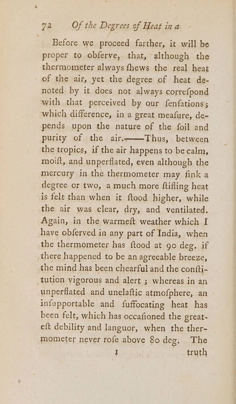 Before we proceed farther, it will be proper to obferve, that, although the thermometer always fhews the real heat of the air, yet the degree of heat de- noted by it does not always correfpond with that perceived by our fenfations; which difference, in a great meafure, de- pends upon the nature of the foil and purity of the air.——Thus, between the tropics, if the air happens to be calm, moift, and unperflated, even although the mercury in the thermometer may fink a degree or two, a much more {tifling heat is felt than when it ftood higher, while the air was clear, dry, and ventilated. Again, in the warmeft weather which I have obferved in any part of India, when the thermometer has ftood at go deg. if there happened to be an agreeable breeze, the mind has been chearful and the confti- unperflated and unelaftic atmofphere, an - infupportable and fuffocating heat has been felt, which has occafioned the great- eft debility and languor, when the ther- ae truth