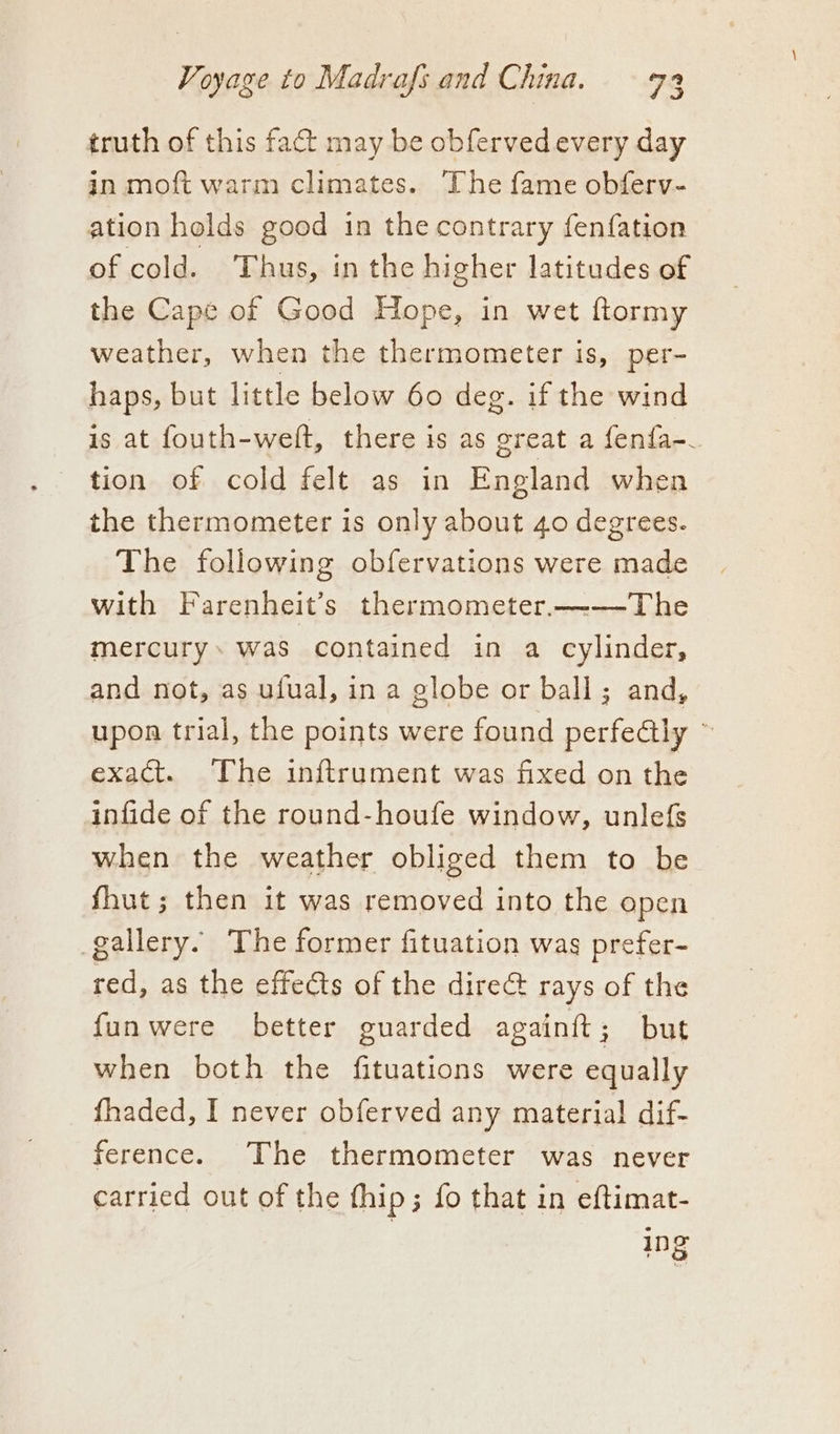 truth of this fact may be obferved every day in moft warm climates. The fame obferv- ation holds good in the contrary fenfation of cold. Thus, in the higher latitudes of the Cape of Good Hope, in wet ftormy weather, when the thermometer is, per- haps, but little below 60 deg. if the wind is at fouth-welft, there is as great a fenfa-_ tion of cold felt as in England when the thermometer is only about 40 degrees. The following obfervations were made with Farenheit’s thermometer.——-The mercury. was contained in a cylinder, and not, as ufual, in a globe or ball; and, upon trial, the points were found perfectly ~ exact. The inftrument was fixed on the infide of the round-houfe window, unlefs when the weather obliged them to be fhut; then it was removed into the open gallery. The former fituation was prefer- red, as the effets of the direG@ rays of the funwere better guarded againft; but when both the fituations were equally fhaded, I never obferved any material dif- ference. The thermometer was never carried out of the thip; fo that in eftimat- | ‘is