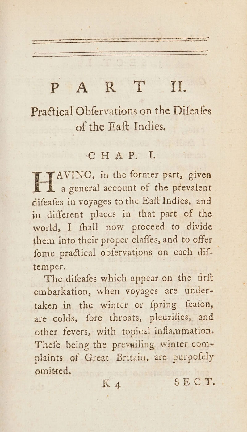 ee a tr Pek Ret TE Practical Obfervations on the Difeafes of the Eaft Indies. CH Ae Pasel, FAVING, in the former part, given hob a general account of the prevalent Hee in voyages to the Eaft Indies, and in different places in that part of the world, I fhall now proceed to divide them into their proper clafles, and to offer fome practical obfervations on each dif- temper. | The difeafes which appear on the firft embarkation, when voyages are under- taken in the winter or fpring {feafon, are colds, fore throats, pleurifies, and other fevers, with topical inflammation. Thefe being the prevailing winter com- plaints of Great Britain, are purpofely omitted.