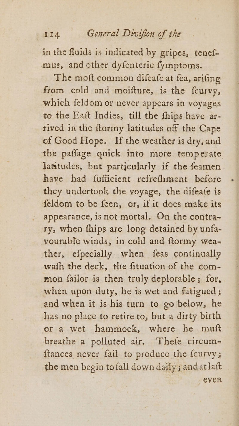 in the fluids is indicated by gripes, tenef- mus, and other dyfenteric fymptoms. The moft common difeafe at fea, arifing from cold and moifture, is the feurvy, which feldom or never appears in voyages to the Eaft Indies, till the fhips have ar- rived in the ftormy latitudes off the Cape _of Good Hope. If the weather is dry, and the paflage quick into more temperate lamtudes, but particularly if the feamen have had fufficient refrefhment before they undertook the voyage, the difeafe is feldom to be feen, or, if it does make its appearance, is not mortal. On the contra- sy, when fhips are long detained by unfa- vourable winds, in cold and ftormy wea- ther, efpecially when feas continually wath the deck, the fituation of the com- mon failor is then truly deplorable; for, when upon duty, he is wet and fatigued ; and when it is his turn to go below, he has no place to retire to, but a dirty birth or a wet hammock, where he mutt breathe a polluted air. Thefe circum- {tances never fail to produce the {curvy ; the men begin to fall down daily ; andat laft | even