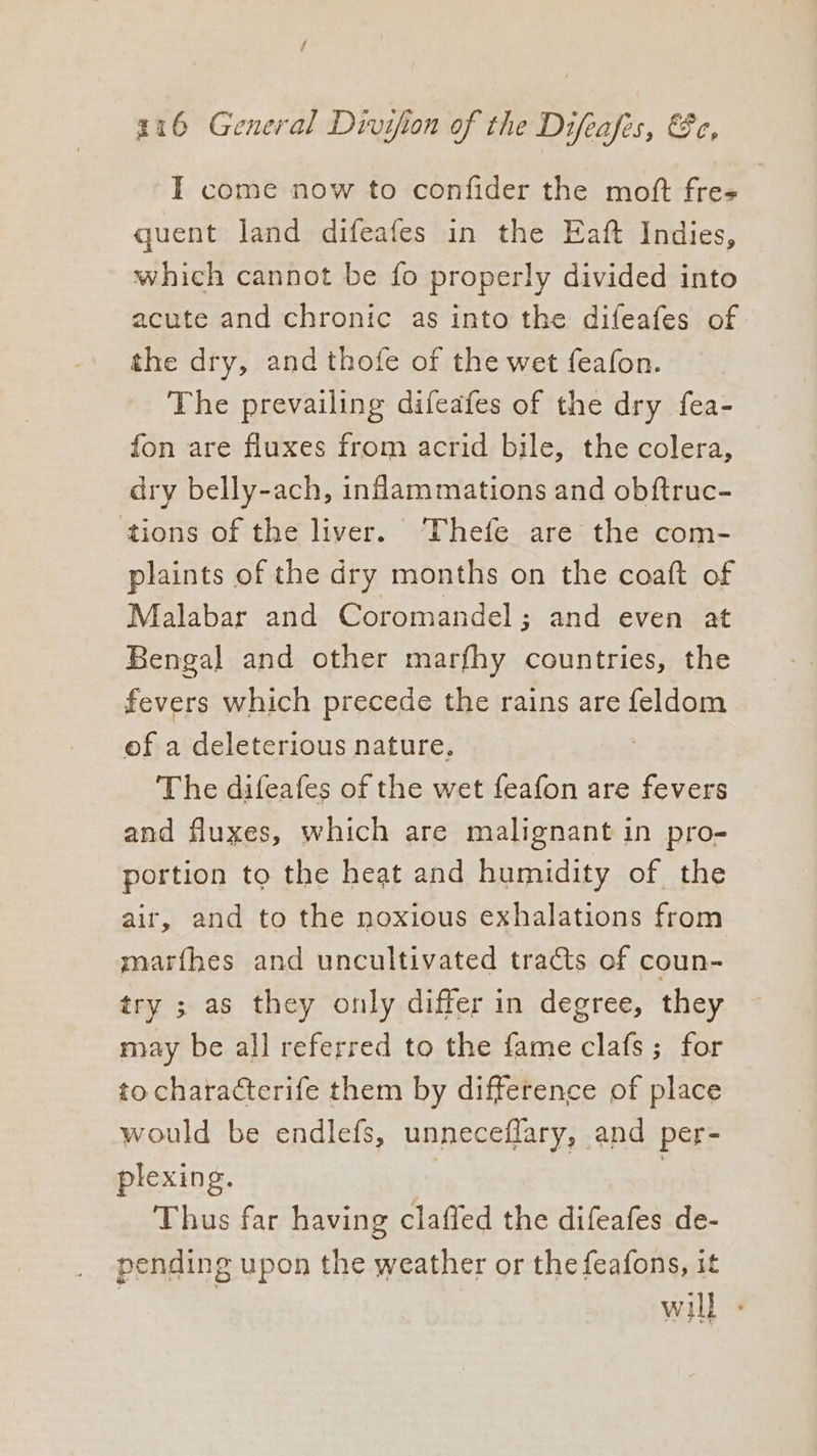 216 General Divifion of the Difeafes, &amp;e, I come now to confider the moft fre- quent land difeafes in the Eaft Indies, which cannot be fo properly divided into acute and chronic as into the difeafes of the dry, and thofe of the wet feafon. The prevailing difeafes of the dry fea- fon are fluxes from acrid bile, the colera, dry belly-ach, inflammations and obftruc- ‘tions of the liver. Thefe are the com- plaints of the dry months on the coatt of Malabar and Coromandel; and even at Bengal and other marfhy countries, the fevers which precede the rains are feldom of a deleterious nature, : The difeafes of the wet feafon are fevers and fluxes, which are malignant in pro- portion to the heat and humidity of the air, and to the noxious exhalations from marfhes and uncultivated tracts of coun- try ; as they only differ in degree, they may be all referred to the fame clafs ; for to characterife them by difference of place would be endlefs, unneceflary, and per- plexing. | . Thus far having claffed the difeafes de- pending upon the weather or the feafons, it will -