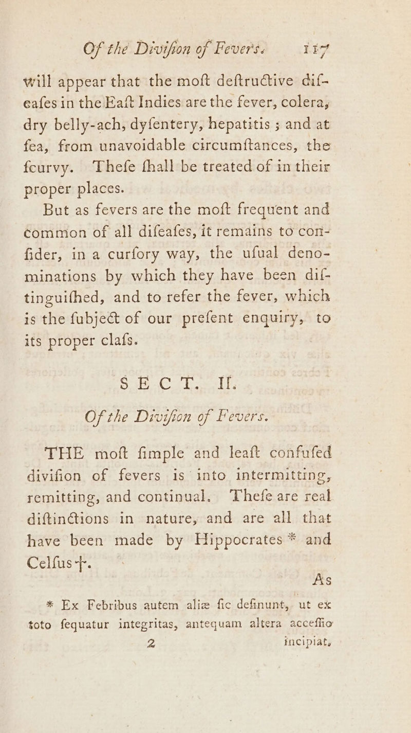 will appear that the moft deftructive dif- eafes in the Eaft Indies are the fever, colera, dry belly-ach, dyfentery, hepatitis ; and at fea, from unavoidable circumftances, the feurvy. Thefe fhall be treated of in their proper places. But as fevers are the moft frequent and common of all difeafes, it remains to con- fider, ina curfory way, the ufual deno- minations by which they have been dil- tinguifhed, and to refer the fever, which is the fubje@t of our prefent enquiry, to its proper clafs. Sh oe Oe DES Of the Divifion of Fevers. THE moft fimple and leaft confufed divifion of fevers is into intermitting, remitting, and continual. Thefe are real diftin@tions in nature, and are all that have been made by Hippocrates * and Celfus-p. As * Ex Febribus autem aliz fic definunt,. ut ex toto fequatur integritas, antequam altera acceffio 2 incipiat.