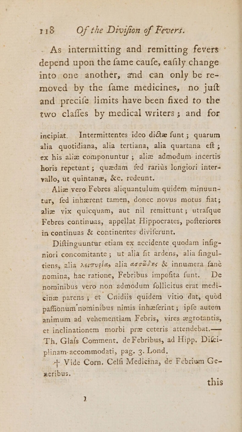 As intermitting and remitting fevers - depend upon the fame caufe, eafily change into one another, and can only be re- moved by the fame medicines, no jutt and precife limits have been fixed to the two clafles by medical writers; and for incipiat. Intermittentes ideo dicte funt ; quarum alia quotidiana, alia tertiana, alia quartana eft ; ex his alia: componuntur ; alice admedum incertis horis repetunt ; quedam fed rarius longiori inter= vallo, ut quintanz, &amp;c. redeunt. ‘Alize vero Febres aliquantulum quidem minuun- tur, fed inherent tamen, donec novus motus fiat; ali vix quicquam, aut nil remittunt; utrafque Febres continuas, appellat Hippocrates, pofteriores in continuas &amp; continentes diviferunt. Diftinguuntur etiam ex accidente quodam infig- niori concomitante ; ut alia fit ardens, alia fingul- tiens, alia acmrugtes alia eccadns &amp; innumera fané nomina, hac ratione, Febribus impofita funt. De nominibus vero non admodum follicitus erat medi- cin parens ; et Cnidiis quidem vitio dat, quod paffionum nominibus nimis inheeferint; ipfe autem animum ad vehementiam Febris, vires zgrotantis, et inclinationem morbi pre ceteris attendebat,— Th, Glafs Comment. deFebribus, ad Hipp. Difci- plinam-accommodati, pag. 3. Lond. ++ Vide Corn. Celfi ib shale de Febrium Ge- acribus. this