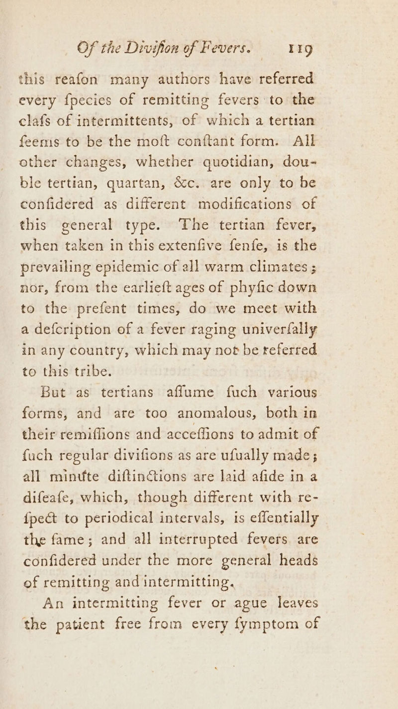 this reafon many authors have referred every fpecies of remitting fevers to the clafs of intermittents, of which a tertian feems to be the moft conftant form. All other changes, whether quotidian, dou- ble tertian, quartan, &c. are only to be confidered as different modifications of this general type. The tertian fever, when taken in this extenfive fenfe, is the prevailing epidemic of all warm climates ; nor, from the earlieft ages of phyfic down to the prefent times, do we meet with a defcription of a fever raging univerfally in any country, which may not be teferred to this tribe. : But as tertians aflume fuch various forms, and are too anomalous, both in their remiflions and acceffions to admit of fuch regular divifions as are ufually made; all mintfte diftinctions are laid afide in a difeafe, which, though different with re- {pect to periodical intervals, is effentially the fame; and all interrupted fevers are confidered under the more general heads of remitting and intermitting, An intermitting fever or ague leaves the patient free from every fymptom of