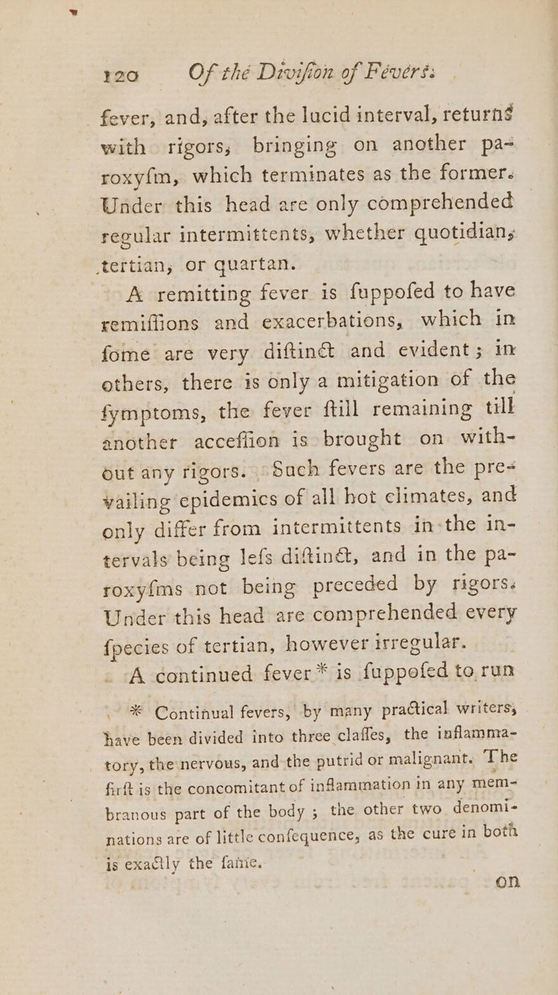 fever, and, after the lucid interval, return$ with rigors, bringing on another pa- roxy{m, which terminates as the former. Under this head are only comprehended regular intermittents, whether quotidian, tertian, or quartan. A remitting fever is fuppofed to have remiffions and exacerbations, which in fome are very diftin&amp; and evident; in others, there is only a mitigation of the fymptoms, the fever ftill remaining till another acceflion is brought on with- Out any rigors. | Sach fevers are the pre- vailing epidemics of all hot climates, and only differ from intermittents inthe in- tervals being lefs diftinct, and in the pa- roxyfms not being preceded by rigors. Under this head are comprehended every fpecies of tertian, however irregular. A continued fever is fuppofed to run * Continual fevers, by many practical writers, have been divided into three claffes, the inflamma- tory, the nervous, and the putrid or malignant. The firft is the concomitant of inflammation in any mem- branous part of the body ; the other two denomi- nations are of little confequence, as the cure in both is exactly the faite. On