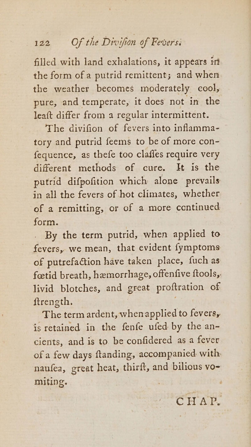 filled with land exhalations, it appears irt the form of a putrid remittent; and when the weather becomes moderately cool, pure, and temperate, it does not in the leaft differ from a regular intermittent. The divifion of fevers into inflamma- tory and putrid feems to be of more con- fequence, as thefe too clafles require very different methods of cure. It is the putrid difpofition which alone prevails in all the fevers of hot climates, whether of a remitting, or of a more centinued form. By the term putrid, when applied to fevers, we mean, that evident {ymptoms of putrefaction have taken place, fuch as feetid breath, hemorrhage, offenfive ftools,. livid blotches, and great proftration of ftrength, The term ardent, whenapplied to fevers, is retained in the fenfe ufed by the an- cients, and is to be confidered as a fever of a few days ftanding, accompanied. with. naufea, great heat, thirft, and bilious vo- Miting. CHAP.