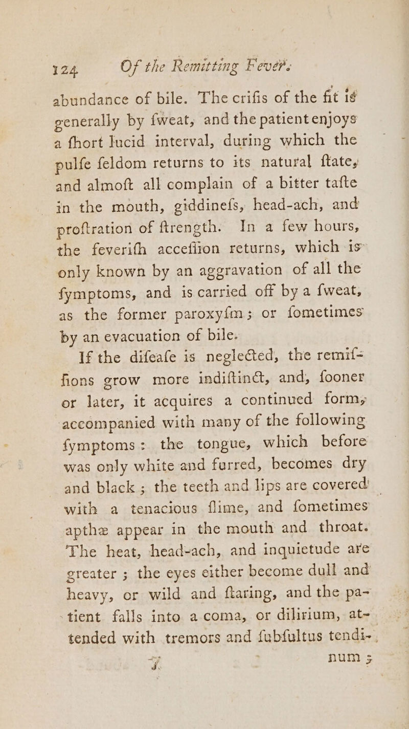 abundance of bile. The crifis of the fit ig generally by fweat, and the patient enjoys a fhort lucid interval, during which the ulfe feldom returns to its natural ftate, and almoft all complain of a bitter tafte in the mouth, giddinefs, head-ach, and proftration of ftreneth. In a few hours, the feverifh acceliion returns, which is only known by an aggravation of all the fymptoms, and is carried off by a {weat, as the former paroxyfm; or fometimes by an evacuation of bile. If the difeafe is neglected, the remif- fions grow more indiftinG, and, fooner or later, it acquires a continued form; accompanied with many of the following fymptoms: the tongue, which before was only white and furred, becomes dry and black ; the teeth and lips are covered’ with a tenacious flime, and fometimes apthe appear in the mouth and throat. The heat, head-ach, and inquietude are greater ; the eyes either become dull and heavy, or wild and ftaring, and the pa- tient falls into a coma, or dilirium, at~ tended with tremors and fubfultus tendi-, 7] num 5
