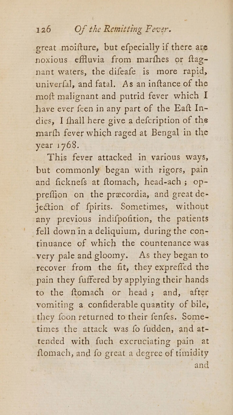 great moifture, but efpecially if there are noxious efiluvia from marfhes or ftag- nant waters, the difeafe is more rapid, univerfal, and fatal. As an inftance of the moft malignant and putrid fever which I have ever feen in any part of the Eaft In- dies, I fhall here give a defcription of the marfh fever which raged at Bengal in the year 1768. This fever attacked in various ways, but commonly began with rigors, pain and ficknefs at ftomach, head-ach ; op- prefiion on the precordia, and great de- jection of fpirits. Sometimes, without any previous indifpofition, the patients fell down in a deliquium, during the con- tinuance of which the countenance was very pale and gloomy. As they began to recover from the fit, they expreffed the pain they fuffered by applying their hands to the ftomach or head; and, after vomiting a confiderable quantity of bile, they foon returned to their fenfes. Some- times the attack was fo fudden, and at- tended with fuch excruciating pain at flomach, and fo great a degree of timidity and