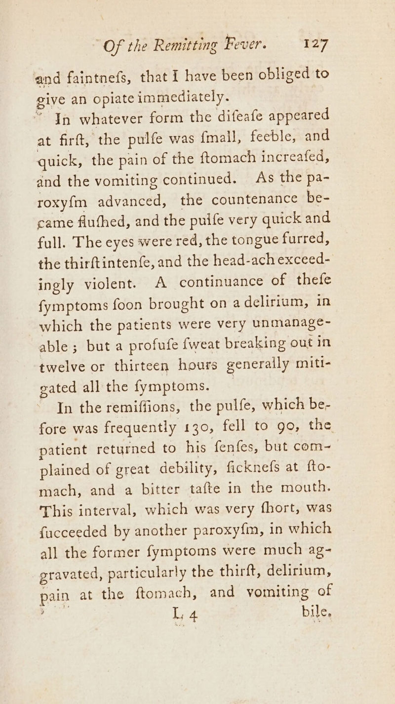 and faintnefs, that I have been obliged to give an opiate immediately. * Yn whatever form the difeafe appeared at firft, the pulfe was {mall, feeble, and quick, the pain of the ftomach increafed, and the vomiting continued. As the pa- roxyfm advanced, the countenance be- came fluthed, and the puife very quick and full. The eyes were red, the tongue furred, the thirftintenfe, and the head-ach exceed- ingly violent. A continuance of thefe fymptoms foon brought on a delirium, in which the patients were very unmanage- able ; but a profufe fweat breaking out in twelve or thirteen hours generally miti- gated all the fymptoms. | In the remiffions, the pulfe, which be- fore was frequently 130, fell to go, the patient returned to his fenfes, but com- plained of great debility, ficknefs at fto- mach, and a bitter tafte in the mouth. This interval, which was very fhort, was fucceeded by another paroxy{m, in which all the former fymptoms were much ag- gravated, particularly the thirft, delirium, pain at the ftomach, and vomiting of eats L 4 bile,
