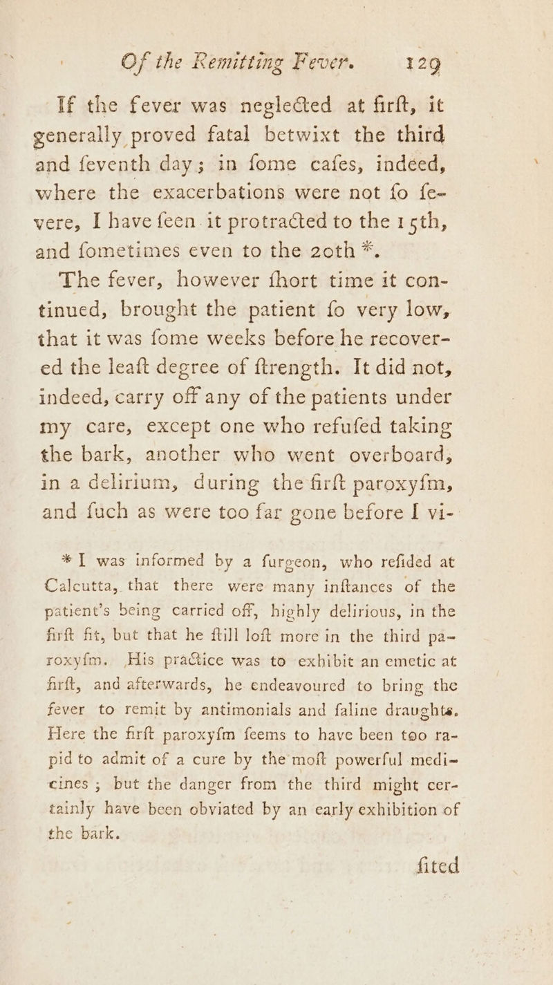 If the fever was neglected at firft, it generally proved fatal betwixt the third and feventh day; in fome cafes, indeed, where the exacerbations were not fo fe- vere, I have {een it protracted to the 15th, and fometimes even to the 2zoth*. The fever, however fhort time it con- tinued, brought the patient fo very low, that it was fome weeks before he recover- ed the leaft degree of ftrength. It did not, indeed, carry off any of the patients under my care, except one who refufed taking the bark, another who went overboard, in a delirium, during the firft paroxyfm, and fuch as were too far gone before I vi-: * IT was informed by a furgeon, who refided at Calcutta, that there were many inftances of the patient’s being carried off, highly delirious, in the firft fit, but that he ftill loft more in the third pa-~ roxyf{m. His practice was to exhibit an emetic at frit, and afterwards, he endeavoured to bring the fever to remit by antimonials and faline draughts. Here the firft paroxyfm feems to have been too ra- pidto admit of a cure by the moft powerful medi-~ eines ; but the danger from the third might cer- tainly have been obviated by an early exhibition of the bark. fited