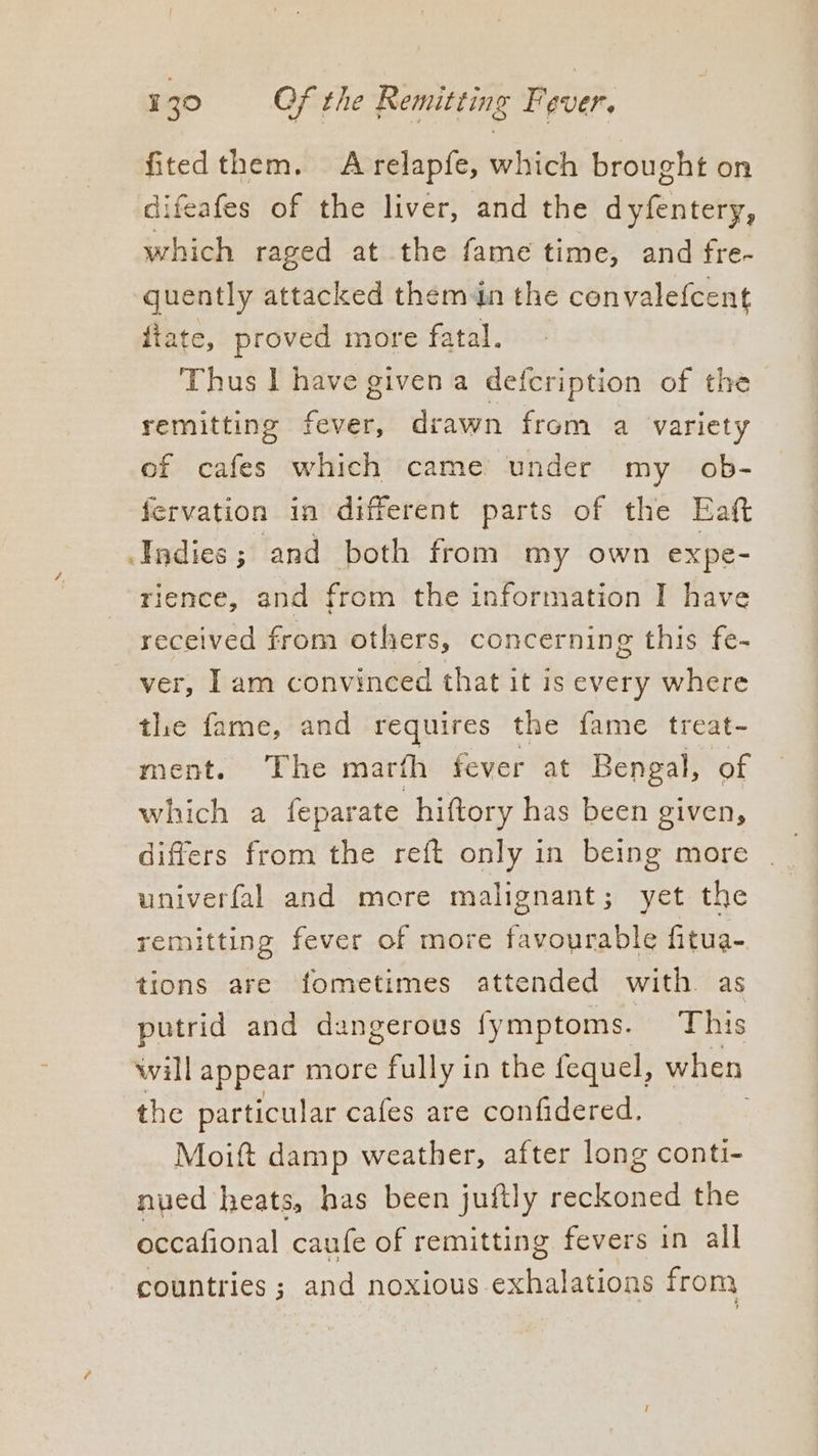 fitedthem. Arelapfe, which brought on difeafes of the liver, and the dyfentery, which raged at the fame time, and fre- quently attacked them in the convalefcent itate, proved more fatal. Thus I have given a defeription of the remitting fever, drawn from a variety ef cafes which came under my _ ob- fervation in different parts of the Eaft Indies; and both from my own expe- rience, and from the information I have received from others, concerning this fe- ver, Iam convineed that it is every where the fame, and requires the fame treat- ment. The marth fever at Bengal, of which a feparate hiftory has been given, differs from the reft only in being more univerfal and more malignant; yet the remitting fever of more favourable fitua- tions are fometimes attended with as putrid and dangerous fymptoms. This will appear more fully in the fequel, when the particular cafes are confidered. Moift damp weather, after long conti- nued heats, has been juftly reckoned the occafional caufe of remitting fevers in all countries; and noxious exhalations from