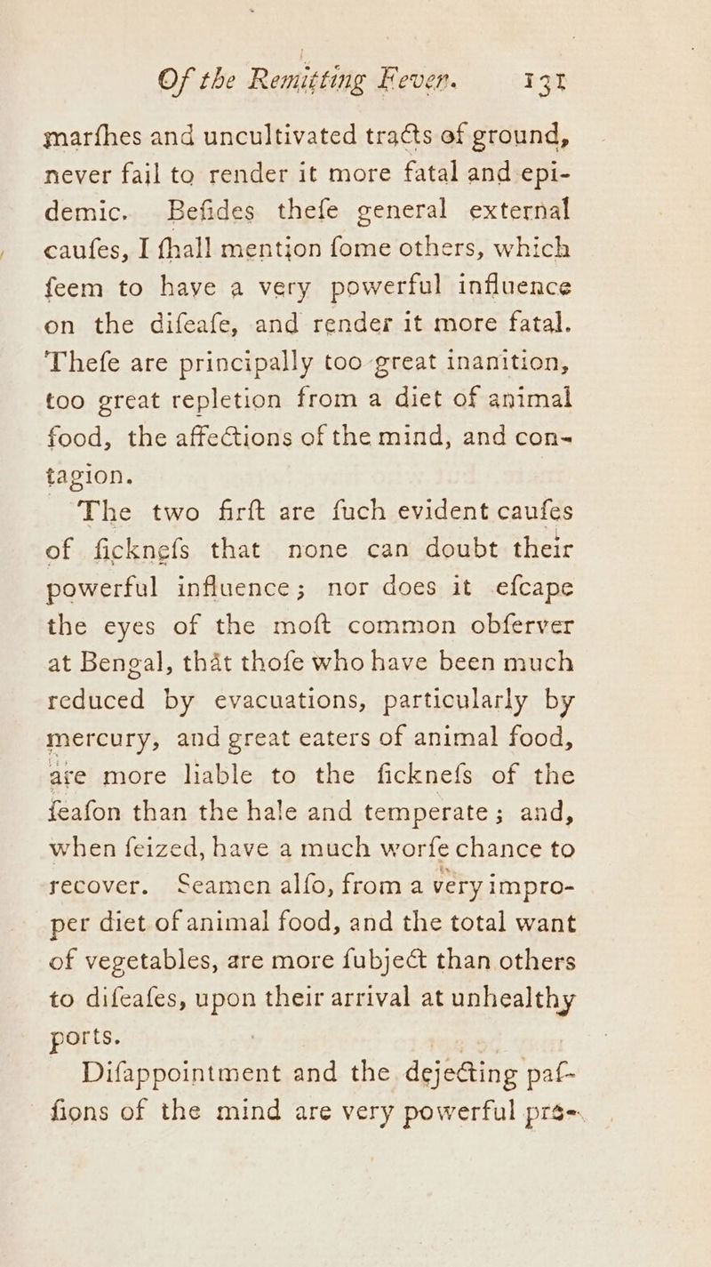 ymnarfhes and uncultivated tracts of ground, never fail to render it more fatal and epi- demic. Befides thefe general external caufes, I fhall mention fome others, which feem to have a very powerful influence on the difeafe, and render it more fatal. Thefe are principally too great inanition, too great repletion from a diet of animal food, the affeCtions of the mind, and con- tagion. | The two firft are fuch evident caufes of ficknefs that none can doubt their powerful influence; nor does it efcape the eyes of the moft common obferver at Bengal, that thofe who have been much reduced by evacuations, particularly by mercury, and great eaters of animal food, are more liable to the ficknefs of the feafon than the hale and temperate ; and, when feized, have a much worfe chance to recover. Seamen alfo, froma very impro- per diet of animal food, and the total want of vegetables, are more fubject than others to difeafes, upon their arrival at unhealthy ports. . | Difappointment and the. dejecting paf- fions of the mind are very powerful prs-.