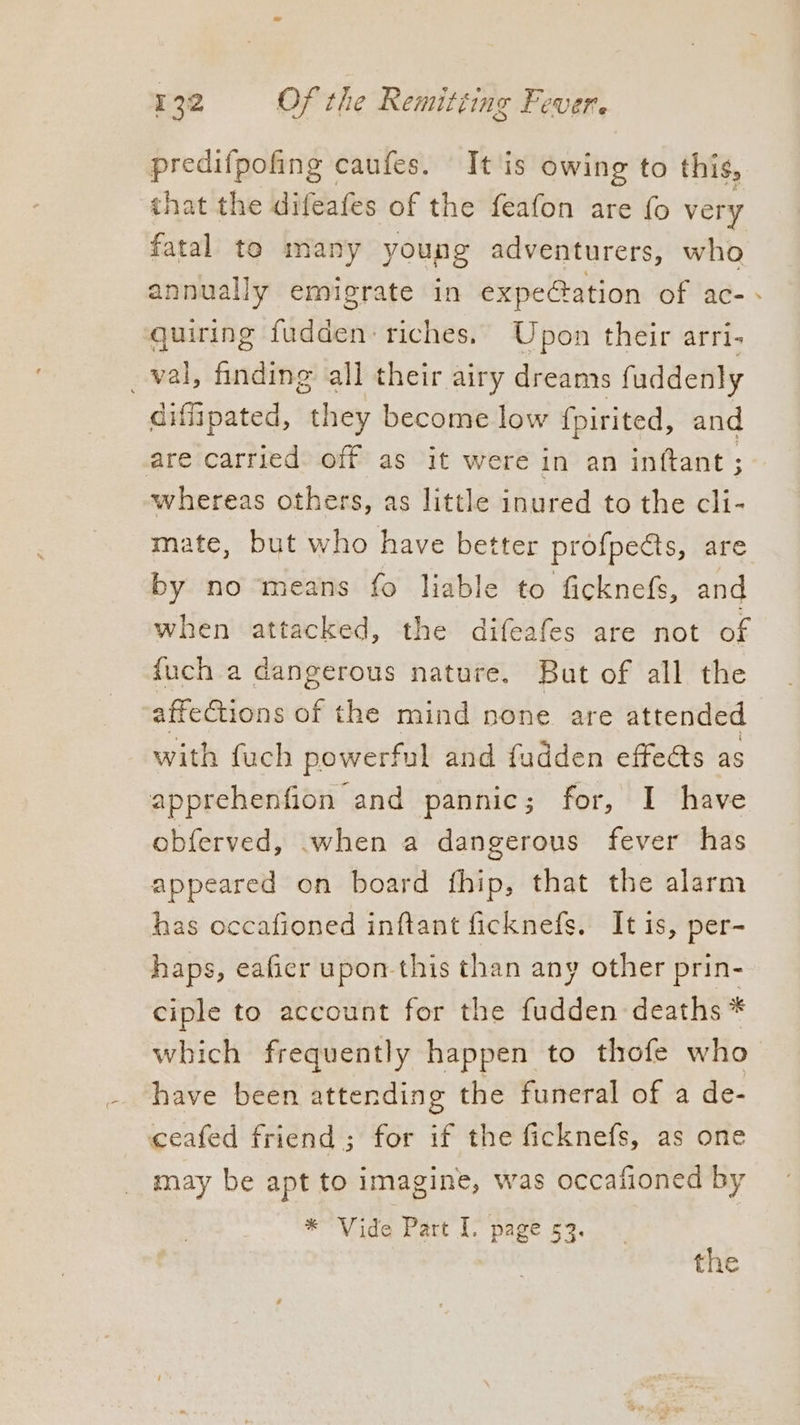 predifpofing caufes. It is owing to this, that the difeafes of the feafon are fo very fatal te many young adventurers, who annually emigrate in expeGation of ac- - quiring fudden: riches. Upon their arri- _val, finding all their airy dreams fuddenly diffipated, they become low fpirited, and are carried off as it were in an inftant ; whereas others, as little inured to the cli- mate, but who have better profpects, are by no means fo liable to ficknefs, and when attacked, the difeafes are not of {uch a dangerous nature. But of all the -affeCtions of the mind none are attended with fuch powerful and fudden effects as apprehenfion and pannic; for, I have obferved, when a dangerous fever has appeared on board fhip, that the alarm has occafioned inftant ficknefs. It is, per- haps, eafier upon this than any other prin- ciple to account for the fudden deaths * which frequently happen to thofe who have been attending the funeral of a de- ceafed friend; for if the ficknefs, as one may be apt to imagine, was occafioned by * Vide Part I. page 53. the