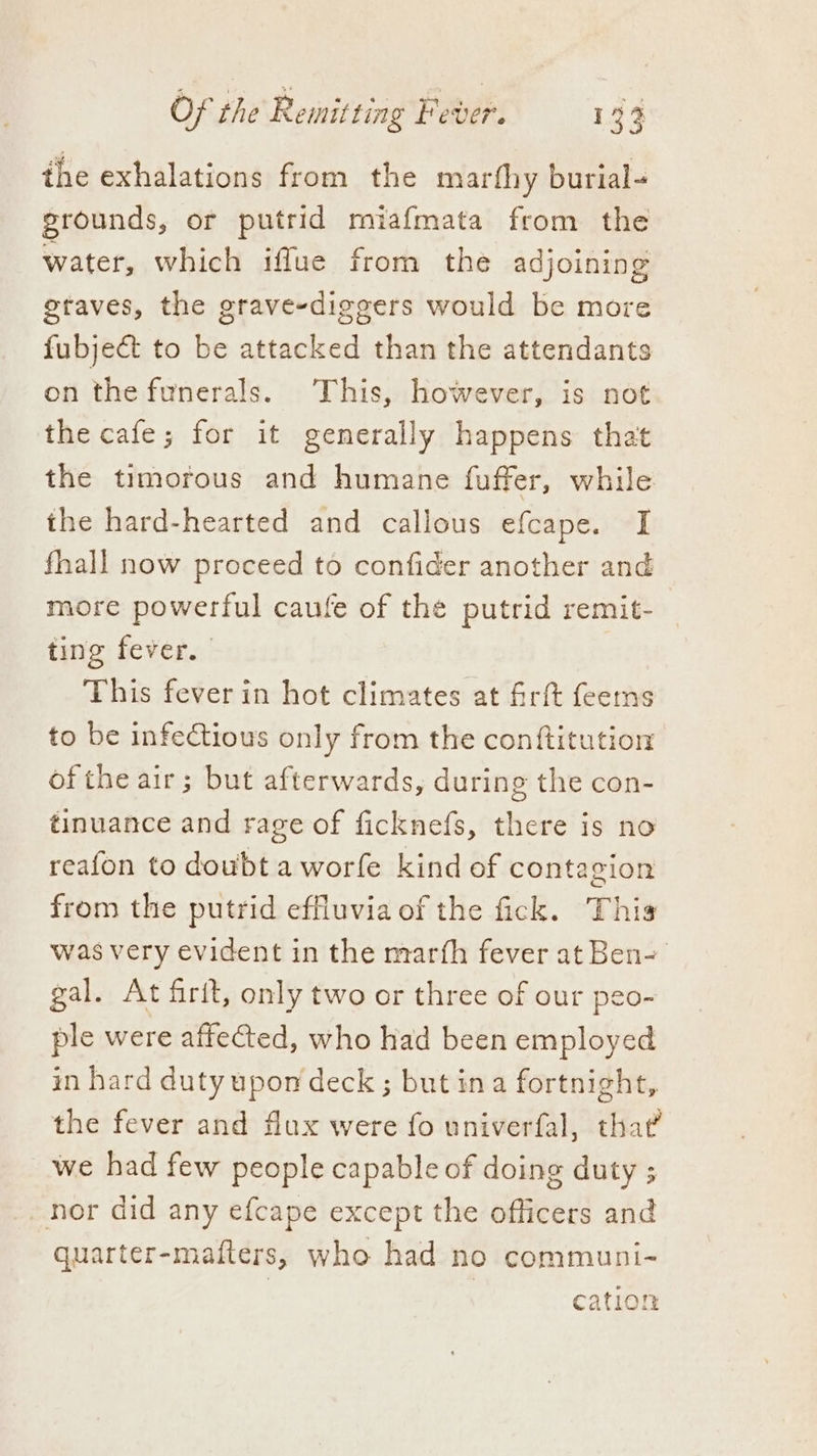 the exhalations from the marfhy burial- grounds, or putrid miafmata from the water, which iflue from the adjoining gtaves, the grave-diggers would be more fubject to be attacked than the attendants on the funerals. This, however, is not the cafe; for it generally happens that the timorous and humane fuffer, while the hard-hearted and callous efcape. I fhall now proceed to confider another and more powerful caufe of the putrid remit- ting fever. | This fever in hot climates at firft feems to be infectious only from the conftitution ofthe air; but afterwards, during the con- tinuance and rage of ficknefs, there is no reafon to doubt a worfe kind of contagion from the putrid effluvia of the fick. This was very evident in the marth fever at Ben- gal. At firit, only two or three of our peo- ple were affected, who had been employed in hard duty upon deck ; but ina fortnight, the fever and flux were fo univerfal, that we had few people capable of doing duty ; nor did any efcape except the officers and quarter-mafters, who had no communi- cation