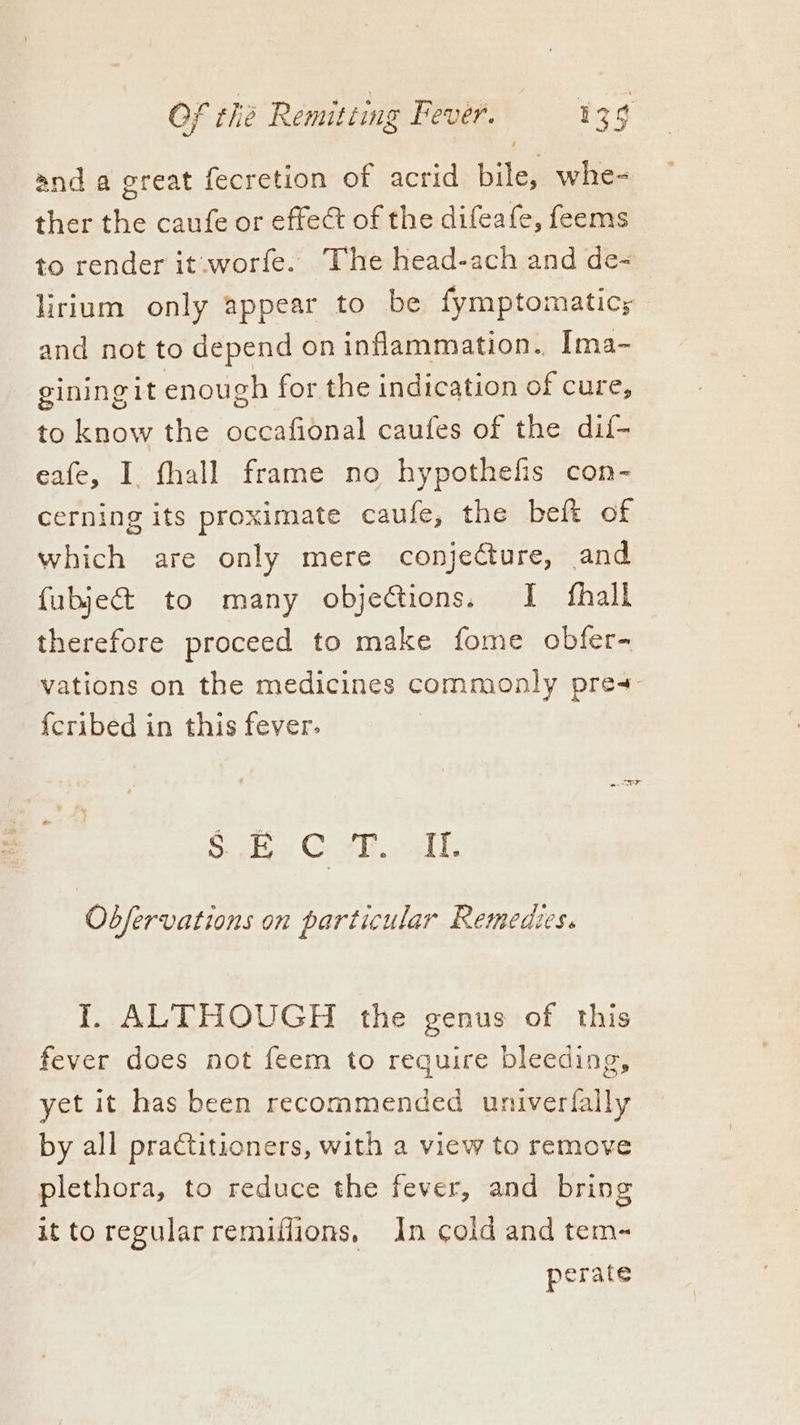 and a great fecretion of acrid bile, whe- ther the caufe or effect of the difeafe, feems to render it .worfe. The head-ach and de- lirium only appear to be fymptomaticy and not to depend on inflammation. Ima- giningit enough for the indication of cure, to know the occafional caufes of the dif- eafe, I. fhall frame no hypothefis con- cerning its proximate eaufe, the bef of which are only mere conjecture, and fubjec&t to many objections. I fhall therefore proceed to make fome obfer- vations on the medicines commonly pres {cribed in this fever: | Soh Cw. ok Observations on particular Remedies. I. ALTHOUGH the genus of this fever does not feem to require bleeding, yet it has been recommended univerfally by all praCtitioners, with a view to remove plethora, to reduce the fever, and bring it to regular remiflions, In cold and tem- perate