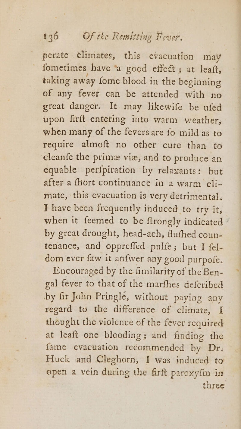 perate Climates, this evacuation may fometimes have ‘a good effect ; at leat, taking away fome blood in the beginning of any fever can be attended with no great danger. It may likewife be ufed upon firft entering into warm weather, when many of the fevers are fo mild as to require almoft no other cure than to cleanfe the prime viz, and to produce an equable perfpiration by relaxants: but after a {hort continuance in a warm cli- mate, this evacuation is very detrimental. I have been frequently induced to try it, when it feemed to be ftrongly indicated | by great drought, head-ach, flufhed coun- tenance, and oppreffed pulfe; but I fel- dom ever faw it anfwer any good purpofe. Encouraged by the fimilarity of the Ben- gal fever to that of the marfhes defcribed by fir John Pringle, without paying any regard to the difference of climate, I thought the violence of the fever required at leaft one blooding; and finding the fame evacuation recommended by Dr. Huck and Cleghorn, I was induced to open a vein during the firft paroxyfm in three