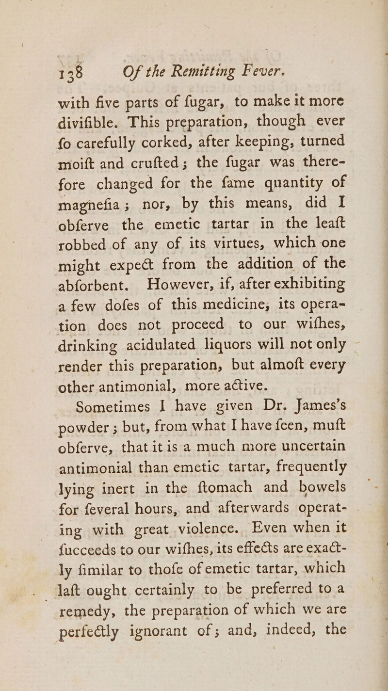 with five parts of fugar, to make it more divifible. This preparation, though ever fo carefully corked, after keeping, turned -moift and crufted; the fugar was there- fore changed for the fame quantity of magnefia; nor, by this means, did I obferve the emetic tartar in the leaft robbed of any of its virtues, which one might expect from the addition of the abforbent. However, if, after exhibiting afew dofes of this medicine, its opera- tion does not proceed to our wifhes, drinking acidulated liquors will not only render this preparation, but almoft every other antimonial, more active. Sometimes I have given Dr. James’s powder ; but, from what I have feen, muft obferve, that itis a much more uncertain antimonial than emetic tartar, frequently lying inert in the ftomach and bowels for feveral hours, and afterwards operat- ing with great violence. Even when it {ucceeds to our wifhes, its effects are exact- ly fimilar to thofe of emetic tartar, which daft ought certainly to be preferred to a remedy, the preparation of which we are perfectly ignorant of; and, indeed, the