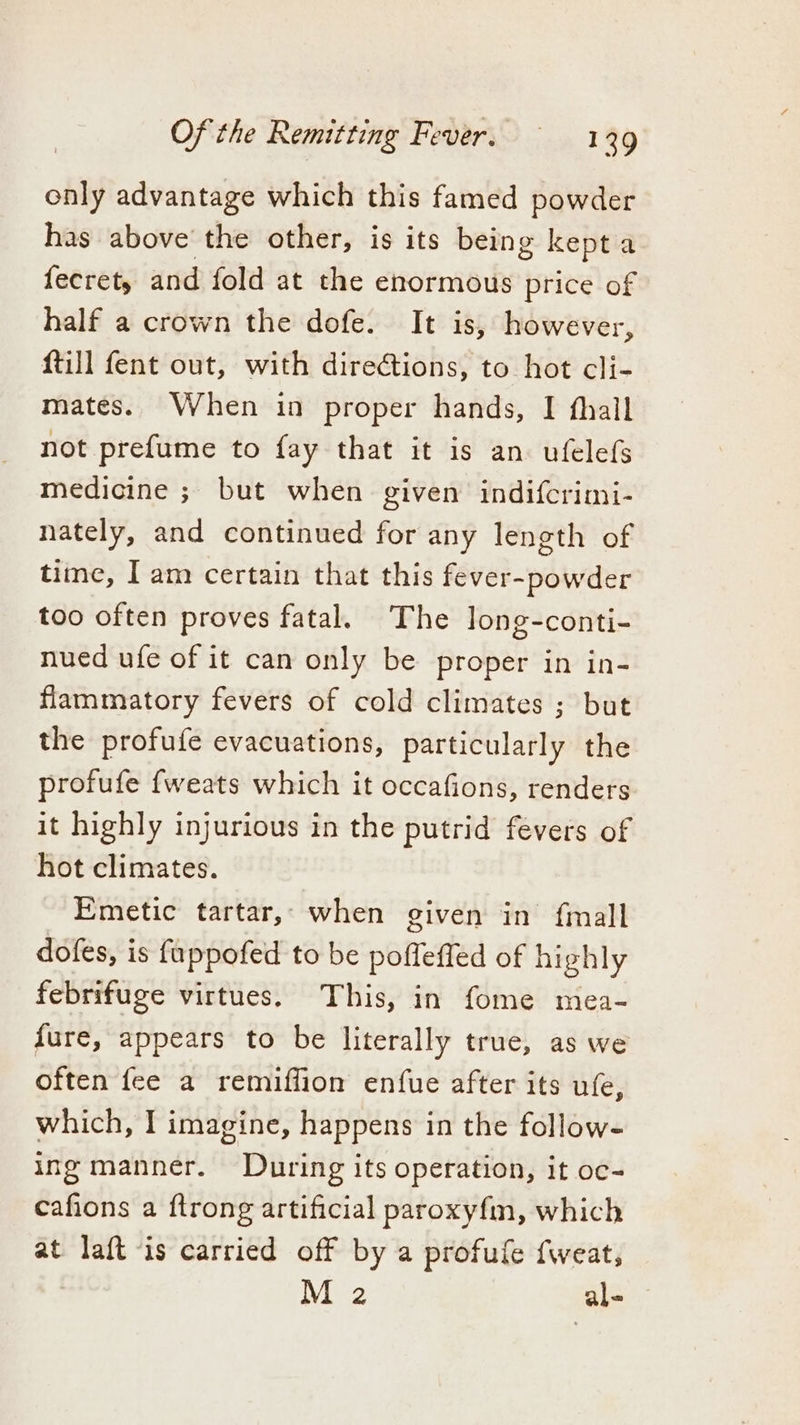 only advantage which this famed powder has above the other, is its being kept a fecret, and fold at the enormous price of half a crown the dofe. It is, however, {till fent out, with direétions, to hot cli- mates. When in proper hands, I fhall not prefume to fay that it is an ufelefs medicine ; but when given indifcrimi- nately, and continued for any length of time, I am certain that this fever-powder too often proves fatal. The long-conti- nued ufe of it can only be proper in in- flammatory fevers of cold climates ; but the profufe evacuations, particularly the profufe fweats which it occafions, renders it highly injurious in the putrid fevers of hot climates. Emetic tartar,- when given in {mall dofes, is fuppofed to be poffeffed of highly febrifuge virtues. This, in fome mea- fure, appears to be literally true, as we often fee a remiffion enfue after its ufe, which, I imagine, happens in the follow- ing manner. During its operation, it oc- cafions a ftrong artificial paroxyfm, which at laft is carried off by a profufe {weat, | M 2 al-