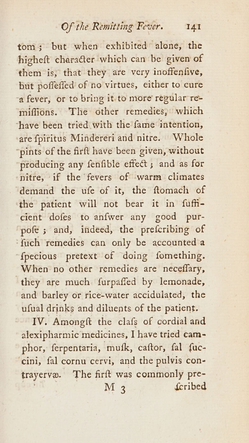 tom; but when exhibited alone, the higheft charaéter which can be given of them is, that they are very inoffenfive, but poftefied of no virtues, either to cure ‘a fever, or to bring it.to more’ regular re- miffions. The other remedies, which ‘have been tried with the fame intention, are fpiritus Mindereri and nitre. Whole ‘pints of the firft have been given, without producing any fenfible effect; and as for nitre, if the fevers of -warm climates demand the ufe of it, the ftomach of the patient will not bear it in fuffi- cient dofes to anfwer any good pur- pofe ; and, indeed, the prefcribing of ‘fuch remedies can only be accounted a “{pecious pretext of doing fomething. When no other remedies are neceflary, they are much furpafled by lemonade, and barley or rice-water accidulated, the ufual drinks and diluents of the patient. IV. —Amongft the clafs of cordial and alexipharmic medicines, I have tried cam- phor, ferpentaria, ‘mufk, caftor, fal fuc- cini, fal cornu cervi, and the pulvis con- trayerve. The firft was commonly pre- M 3 feribed