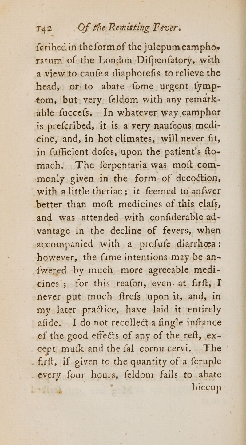 {cribed in the form of the julepumcampho- ratum of the London Difpenfatory,. with a view to caufea diaphorefis to relieve the head, or to abate fome urgent fymp- tom, but very. feldom with any remark- able fuccefs. In whatever way camphor is prefcribed, it is a very naufeous medi- cine, and, in hot climates, will never fit, in fufficient dofes, upon the patient’s fto- mach. The ferpentaria was moft com- monly given in the form. of decoction, with alittle theriac; it feemed to anfwer better than moft medicines of this clafs, and was attended with confiderable ad- vantage in the decline of fevers, when accompanied with a profufe diarrhea: however, the fame intentions. may be an- fwered by much more agreeable medi- cines; for this reafon, even. at firft, I never put much ftrefs upon it, and, in my later practice, have laid it entirely afide. I do not recollect a fingle initance of the good effects of any of the reft, ex- cept mufk and the fal cornucervi. The - _firft, if given to the quantity of a {cruple every four hours, feldom fails to abate hiccup 7°