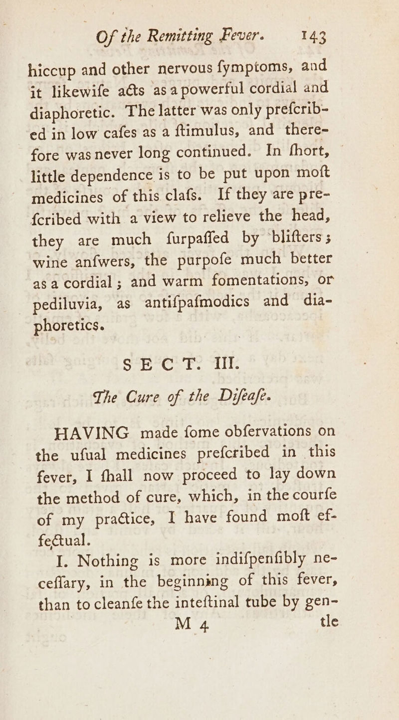 hiccup and other nervous fymptoms, and it likewife a€ts asa powerful cordial and diaphoretic. The latter was only prefcrib- ed in low cafes as a ftimulus, and there- fore was never long continued. In fhort, little dependence is to be put upon moft medicines of this clafs. If they are pre- {cribed with a view to relieve the head, they are much furpaffed by blifters wine anfwers, the purpofe much better as a cordial; and warm fomentations, or pediluvia, as antifpafmodics and dia- phoretics. Sed cil SoM gest 186 The Cure of the Difeafe. HAVING. made fome obfervations on the ufual medicines prefcribed in this fever, I fhall now proceed to lay down the method of cure, which, in the courfe of my praétice, I have found moft ef- fectual. I. Nothing is more indifpenfibly ne- ceflary, in the beginning of this fever, than to cleanfe the inteftinal tube by gen- M 4 tle
