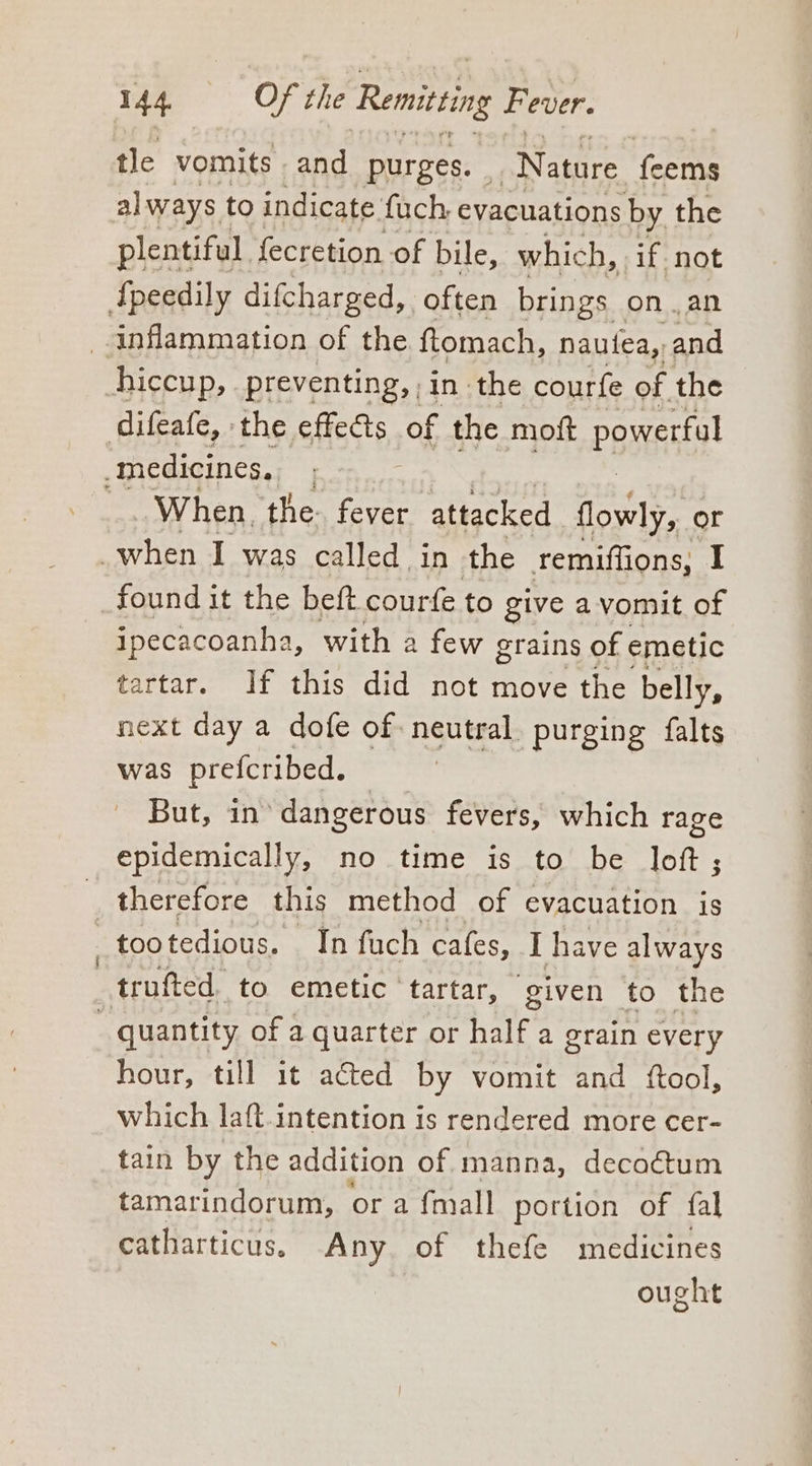 tle vomits - and purges. “Nature feems always to indicate fuch, evacuations by. the plentiful. fecretion of bile, which, if not {peedily difcharged, often brings onan inflammation of the ftomach, nautea,, and hiccup, preventing, , in the courfe of the difeafe, the effects of the moft powerful medicines. _..When. the. fever ‘attacked flowly, or when I was called in the remiflions, I _found it the beft. courfe to give avomit of ipecacoanha, with a few grains of emetic tartar. If this did not move the belly, next day a dofe of neutral. purging falts was prefcribed. — : But, in’ dangerous fevers, which rage epidemically, no time is to be loft; therefore this method of evacuation is —tootedious. In fuch cafes, I have always —trufted. to emetic tartar, ‘given to the _ quantity of a quarter or half a grain every hour, till it acted by vomit and ftool, which laft.intention is rendered more cer- tain by the addition of. manna, decoétum tamarindorum, or a {mall portion of fal catharticus. Any. of thefe medicines