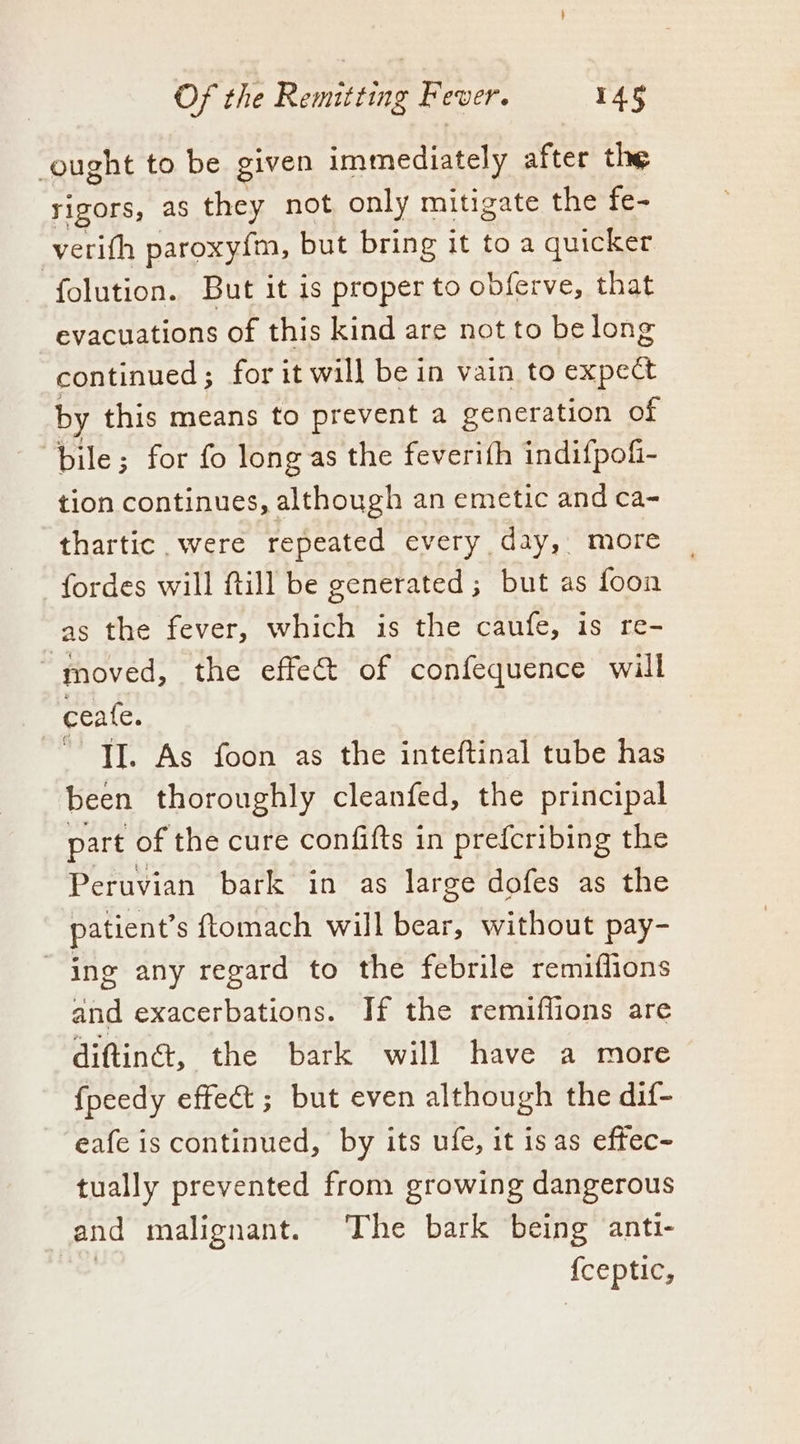 ought to be given immediately after the rigors, as they not only mitigate the fe- verifh paroxy{m, but bring it to a quicker folution. But it is proper to obferve, that evacuations of this kind are not to belong continued; for it will be in vain to expect by this means to prevent a generation of “bile; for fo long as the feverifh indifpofi- tion continues, although an emetic and ca- thartic. were repeated every day, more fordes will ftill be generated; but as foon as the fever, which is the caufe, is re- “moved, the effect of confequence will ceafe. TI. As foon as the inteftinal tube has been thoroughly cleanfed, the principal part of the cure confifts in prefcribing the Peruvian bark in as large dofes as the patient’s {tomach will bear, without pay- ing any regard to the febrile remiflions and exacerbations. If the remiffions are diftinét, the bark will have a more fpeedy effect ; but even although the dif- eafe is continued, by its ufe, it isas eftec- tually prevented from growing dangerous and malignant. The bark being anti- | {ceptic,