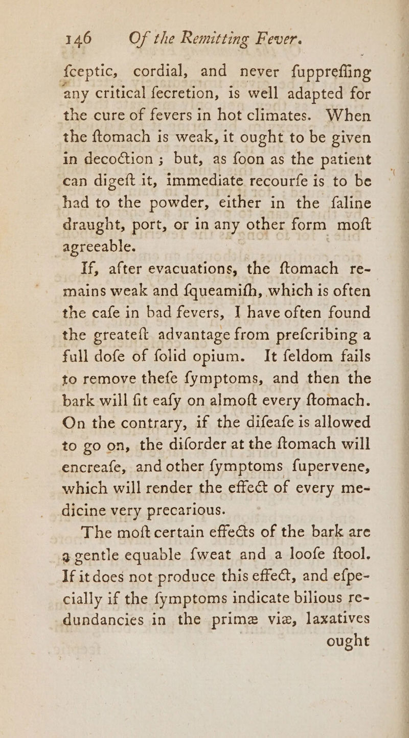 fceptic, cordial, and never fapprefine any critical fecretion, is well adapted for the cure of fevers in hot climates. When the ftomach is weak, it ought to be given in decoction ; but, as foon as the patient can digeft it, immediate recourfe is to be had to the powder, either in the faline draught, port, or in any other form moft agreeable. If, after evacuations, the ftomach re- mains weak and {queamith, which is often the cafe in bad fevers, I have often found the greateft advantage from prefcribing a full dofe of folid opium. It feldom fails to remove thefe fymptoms, and then the bark will fit eafy on almoft every ftomach. On the contrary, if the difeafe is allowed to go on, the diforder at the {tomach will encreafe, and other fymptoms {fupervene, which will render the effect of every me- dicine very precarious. The moft certain effets of the bark are a gentle equable fweat and a loofe ftool. If it does not produce this effect, and efpe- cially if the fymptoms indicate bilious re- dundancies in the prime vie, laxatives