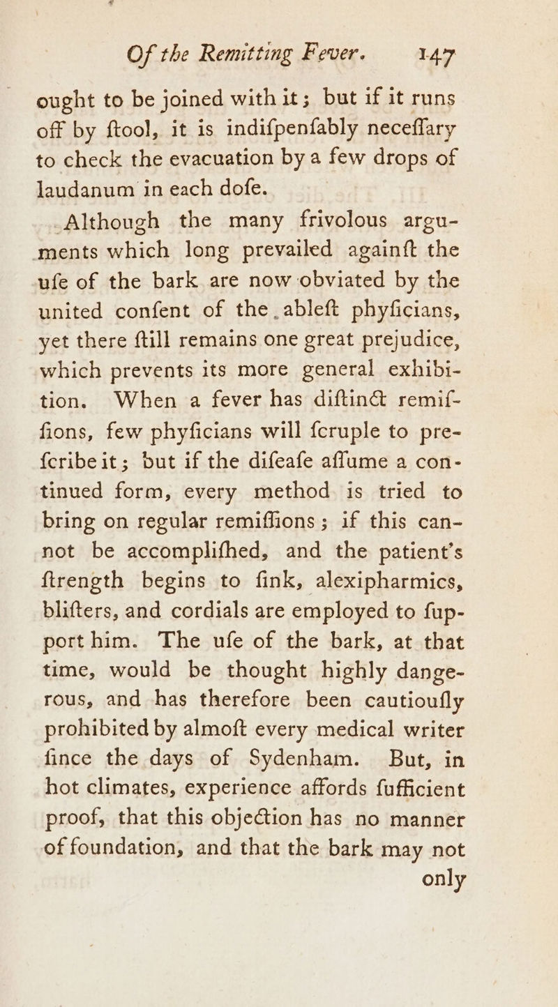 ought to be joined with it; but if it runs off by ftool, it is indifpenfably neceflary to check the evacuation by a few drops of laudanum in each dofe. Although the many frivolous argu- ments which long prevailed again{ft the ufe of the bark are now obviated by the united confent of the ableft phyficians, yet there {till remains one great prejudice, which prevents its more general exhibi- tion. When a fever has diftinét remif- fions, few phyficians will {cruple to pre- {cribeit; but if the difeafe affume a con- tinued form, every method is tried to bring on regular remiffions; if this can- not be accomplifhed, and the patient’s ftrength begins to fink, alexipharmics, blifters, and cordials are employed to fup- porthim. The ufe of the bark, at that time, would be thought highly dange- rous, and has therefore been cautioufly prohibited by almoft every medical writer fince the days of Sydenham. But, in hot climates, experience affords fufficient proof, that this obje€tion has no manner of foundation, and that the bark may not only
