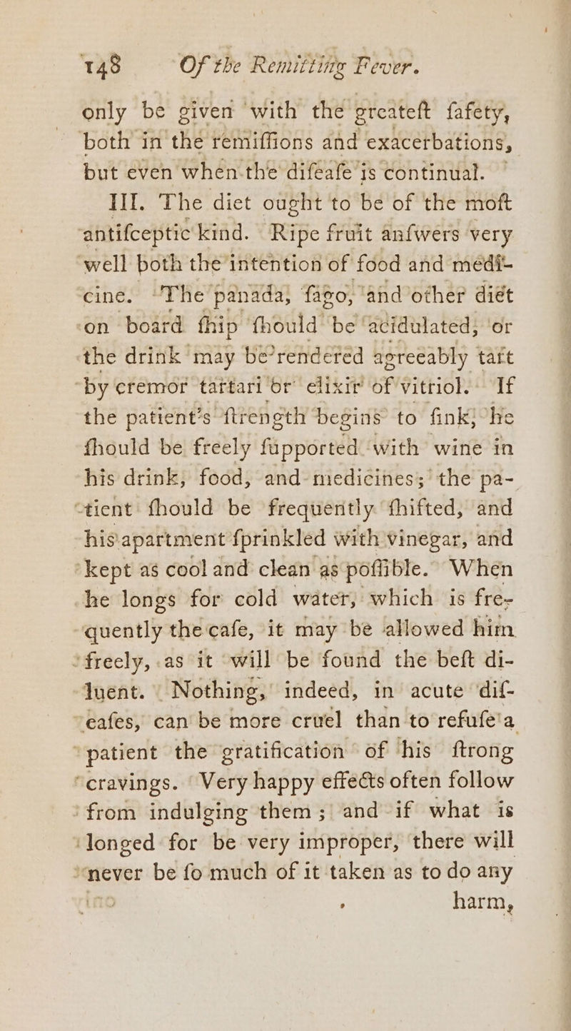 only be given with the greateft fafety, both in thé remiffions and exacerbations, but even when-the difeafe is continual. III. The diet ought to be of the moft antifceptic kind. Ripe fruit anfwers very well both the intention of’ food and médi- cine. “The panada, fago, and other diét on board fhip fhould be ‘acidulated; ‘or the drink may be? rendered agreeably tart ‘by cremor tattari ‘br’ elixir’ of vitriol. If the patient’s ftrength begins to fink, ‘he fhould be freely fi sede ‘with wine in his drink, food, and- medicines; the pa- “tient fhould be frequently fhifted, and his apartment fprinkled with vinegar, and “kept as cool and clean as poffible. When he longs for cold water, which is fre- quently the cafe, it may be allowed him ‘freely, as it will be found the beft di- quent. Nothing, indeed, in acute ‘dif- ~eafes, can be more cruel than to refufe' a ‘patient the gratification of his ftrong ‘cravings. ‘Very happy effects often follow 'from indulging them; and if what is longed for be very improper, there will ‘never be fo much of it taken as to do any | harm,