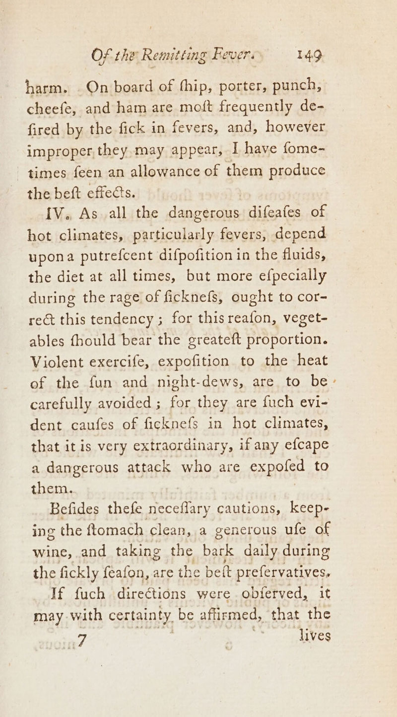 harm. On board of thip, porter, punch, cheefe, and ham are moft frequently de- fired by the fick in fevers, and, however improper, they may appear, I have fome- times feen an allowance of them produce the beft effects. [V., As.all the ate a difeafes of hot climates, particularly fevers, depend upona putrefcent difpofition in the fluids, the diet at all times, but more efpecially during the rage of ficknefs, ought to cor- rect this tendency; for this reafon, veget- ables fhould bear the greateft proportion. Violent exercife, expofition to the heat of the fun and night-dews, are to be- carefully avoided ; ee they are fuch evi- dent caufes of ficknefs in hot climates, that it is very extraordinary, if any efcape a dangerous attack who are expoled to them. . Befides thefe nieceffary cautions, keep- ing the ftomach clean, a generous ufe of wine, and taking the bark daily during the fickly feafon, are the belt prefervatives. If fuch direétions were obierved, it may with certainty be aftirmed, that the Lor | “dives