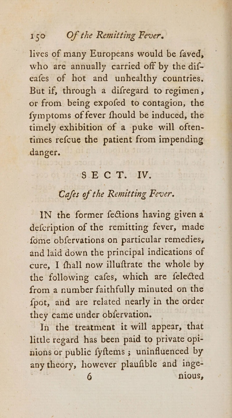 lives of many Europeans would be faved, who are annually carried off by the dif- eafes of hot and unhealthy countries. But if, through a difregard to regimen, or from being expofed to contagion, the fymptoms of fever fhould be induced, the timely exhibition of a puke will often- times refcue the patient from impending danger. dea8 ECCT iolv, Cafes of the Remitting Fever. IN the former feCtions having givena defcription of the remitting fever, made fome obfervations on particular remedies, and laid down the principal indications of cure, I fhall now illuftrate the whole by the following cafes, which are felected from a number faithfully minuted on the fpot, and are related nearly in the order they came under obfervation. In the treatment it will appear, that little regard has been paid to private opi- nions or public fyftems ; uninfluenced by any theory, however plaufible and inge- nious,