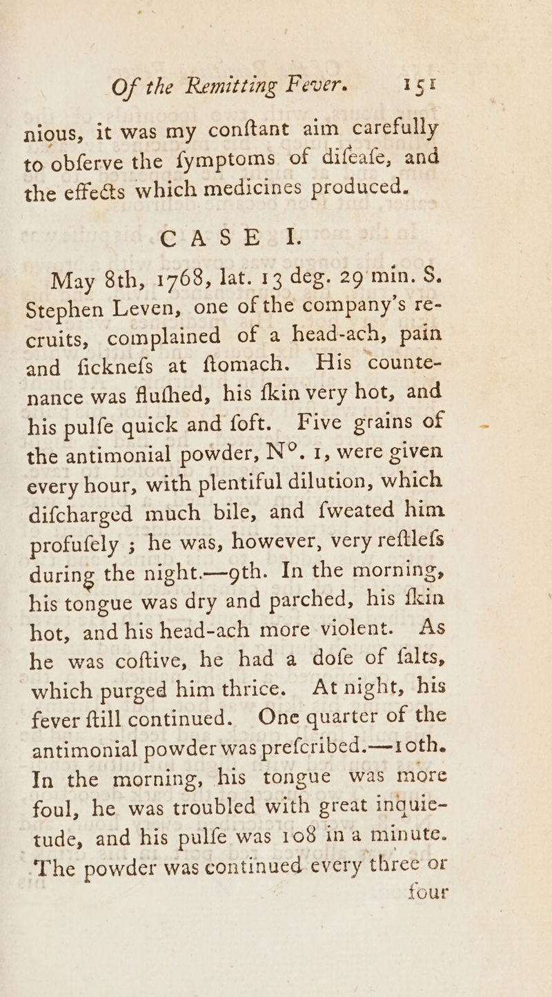 nious, it was my conftant aim carefully to obferve the fymptoms of difeafe, and the effeéts which medicines produced. Cia Ss Bak May 8th, 1768, lat. 13 deg. 29g min. S. Stephen Leven, one of the company’s re- cruits, complained of a head-ach, pain and ficknefs at ftomach. His counte- nance was fluthed, his fkin very hot, and his pulfe quick and foft. Five grains of the antimonial powder, N°. 1, were given every hour, with plentiful dilution, which difcharged much bile, and fweated him profufely ; he was, however, very reftlefs during the night.—gth. In the morning, his tongue was dry and parched, his fkin hot, and his head-ach more violent. As he was coftive, he had a dofe of falts, which purged him thrice. Atnight, his fever ftill continued. One quarter of the antimonial powder was prefcribed.—1 oth. In the morning, his tongue was more foul, he was troubled with great inguic- tude, and his pulfe was 108 in a minute. ‘The powder was continued every three or four