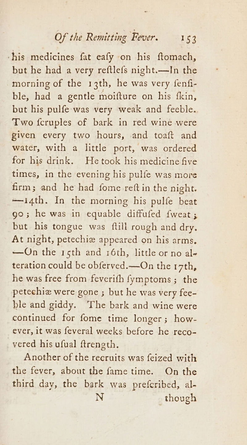 his medicines fat eafy on his ftomach, but he had a very reftlefs night.—In the morning of the 13th, he was very fenfi- ble, had a gentle moifture on his fkin, but his pulfe was very weak and feeble. Two fcruples of bark in red wine were given every two hours, and toaft and water, with a little port, was ordered for his drink. Hetook his medicine five times, in the evening his pulfe was more firm; and he had fome reftin the night. ——i4th. In the morning his pulfe beat 90; he was in equable diffufed {weat ; but his tongue was ftill rough and dry. At night, petechiz appeared on his arms. —QOn the 15th and 16th, little or no al- teration could be obferved.—On the 17th, he was free from feverifh fymptoms; the petechiz were gone ; but he was very fee- ble and giddy. The bark and wine were continued for fome time longer; how- ever, it was feveral weeks before he reco- vered his ufual ftrength. a) Another of the recruits was feized with the fever, about the fame time. On the third day, the bark was prefcribed, al- N though
