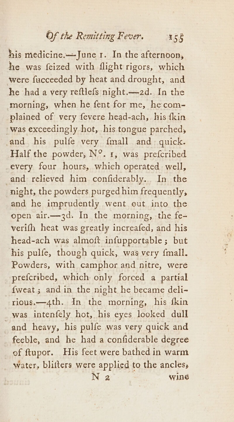 his medicine.—June 1. In the afternoon, he was feized with flight rigors, which ‘were fucceeded by heat and drought, and he had a very reftlefs night.—~2d. In the morning, when he fent for me, he com- plained of very fevere head-ach,. his {kin was exceedingly hot, his tongue parched, and his pulfe very {mall and guick. Half the powder, N°. 1, was prefcribed every four hours, which operated well, and relieved him confiderably.. In the night, the powders purged him frequently, and he imprudently went out into the open air.—3d. In the morning, the fe- verifh heat was greatly increafed, and his head-ach was almoft infupportable ; but his pulfe, though quick, was very {mall. Powders, with camphor and nitre, were prefcribed, which only forced a partial {weat; andin the night he became deli- rious.—4th. In the morning, his {kin was intenfely hot, his eyes looked dull and heavy, his pulfe was very quick and feeble, and he had a confiderable degree of ftupor. His feet were bathed in warm water, blifters were applied to the ancless N 2 : wine