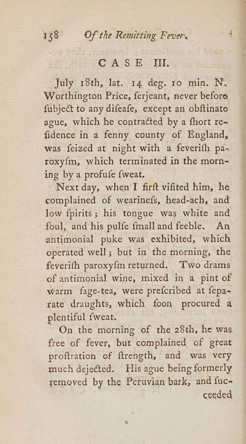 July 18th, lat. 14 deg. ro min. N. Worthington Price, ferjeant, never before fubject to any difeafe, except an obftinate ague, which he contracted by a fhort re- fidence in a fenny county of England, was feized at night with a feverith pa- roxyfm, which terminated in the morn- ing by a profufe {weat. Next day, when I firft vifited him, he complained of wearinefs, head-ach, and _ low fpirits; his tongue was white and foul, and his pulfe fmalland feeble. An antimonial puke was exhibited, which operated well; but in the morning, the feverifh paroxy{m returned. ‘Two drams of antimonial wine, mixed in a pint of warm fage-tea, were prefcribed at fepa- rate draughts, which foon procur cies a plentiful fweat. ~ On the morning of the 28th, he was free of fever, but complained of great proftration of ftrength, and was very much dejected. His ague being formerly yemoved by the POR a bark, and fuc- ceeded