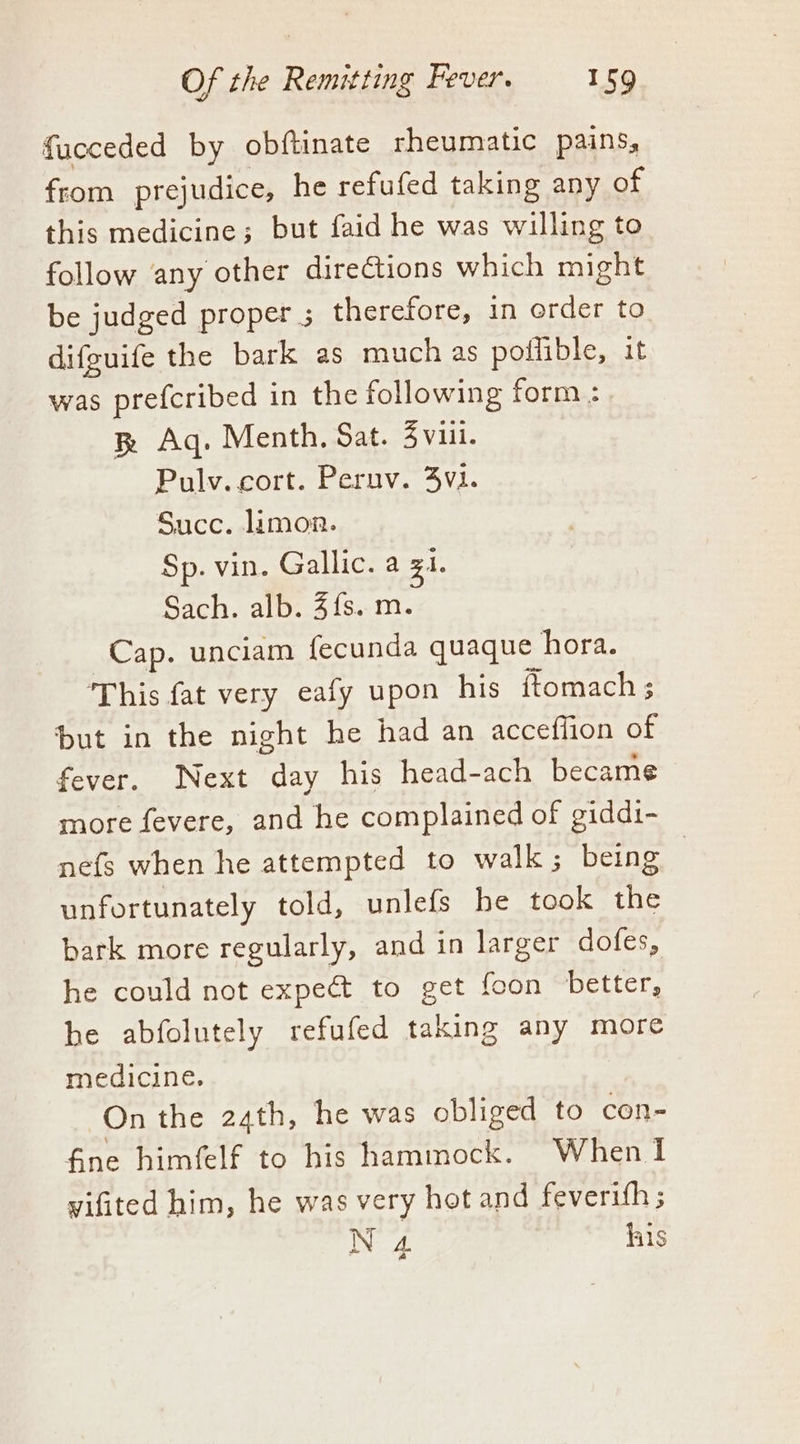 fucceded by obftinate rheumatic pains, from prejudice, he refufed taking any of this medicine; but faid he was willing to follow any other directions which might be judged proper ; therefore, in order to difguife the bark as much as poflible, it was prefcribed in the following form : & Aq. Menth. Sat. 3 viii. Pulv. cort. Pernv. 3v1. Succ. limon. Sp. vin. Gallic. a zi. Sach. alb. 4{s. m. Cap. unciam fecunda quaque hora. This fat very eafy upon his ftomach ; but in the night he had an acceflion of fever. Next oe his head-ach became more fevere, and he complained of giddi- nefs when he attempted to walk; being | unfortunately told, unlefs be took the bark more regularly, and in larger dofes, he could not expect to get {con better, be abfolutely refufed taking any more medicine. On the 24th, he was obliged to con- fine himfelf to his hammock. When I yifited him, he was very hot and feverith ; N 4 his