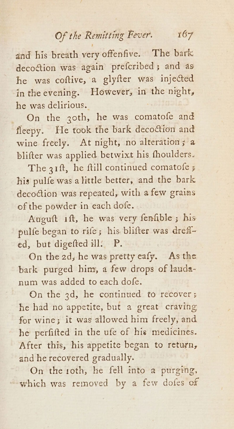 and his breath very offenfive. The bark decoGtion was again prefcribed; and as he was coftive, a glyfter was injected in the evening. However, in the night, he was delirious. On the 3oth, he was comatofe and fleepy. He took the bark decoction and wine freely. At night, no alteration; a blifter was applied betwixt his fhoulders. The 31ft, he ftill continued comatofe ; his pulfe was a little better, and the bark decoction was repeated, with afew grains of the powder in each dofe. Augutt ift, he was very fenfible ; his pulfe began to rife; his. blifter was dreff- ed, but digefted il: P. On the 2d, he was pretty eafy. As the bark purged hiny, a few drops of lauda- num was added to each dofe. ~ On the 3d, he continued to recover ; he had no appetite, but a great craving for wine; it was allowed him freely, and he perfifted in the ufe of his medicines. After this, his appetite began to return, and he recovered gradually. On the roth, he fell into a purging, “which was removed by a few dofes of
