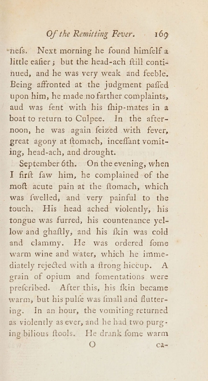 ~nefs. Next morning he found himfelf a little eafier; but the head-ach {till conti- nued, and he was very weak and feeble. Being affronted at the judgment pafled upon him, he made no farther complaints, aud was fent with his fhip-mates in a boat to return to Culpee. In the after- noon, he was again feized with fever, great agony at ftomach, inceflant vomit- ing, head-ach, and drought. September 6th. On the evening, when I firtt faw him, he complained of the moft acute pain at the ftomach, which _was f{welled, and very painful to the touch. His head ached violently, his tongue was furred, his countenance yel- low and ghaftly,; and his ikin was cold and clammy. He was ordered fome warm wine and water, which he imme- diately rejected with a ftrong | hiccup. A grain of opium and teen aneets were prefcribed. After this, his fkin became warm, but his pulfe was {malland futter- ing. In an hour, the vomiting returned as violently as ever, and he had two pure- ing bilious ftools. He drank fome warm O ca-