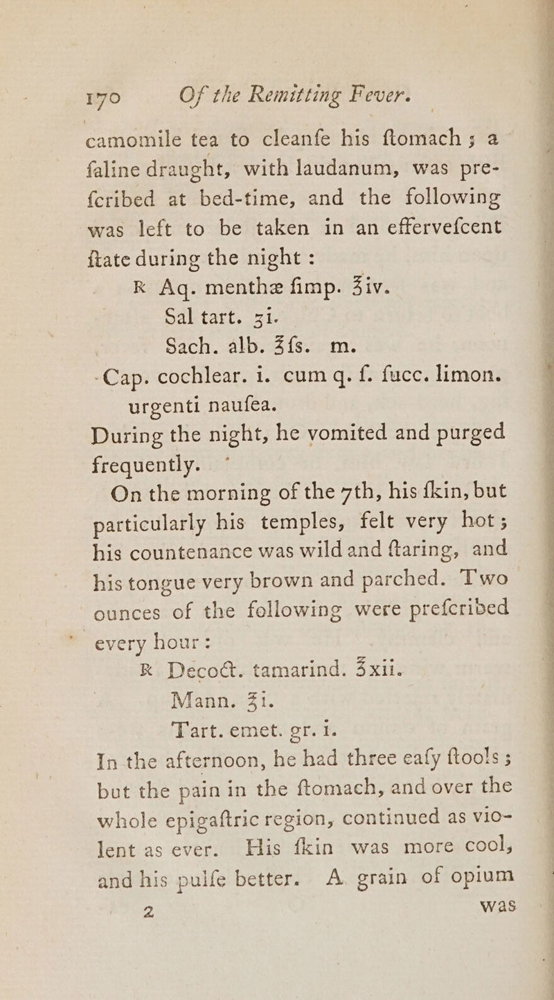 camomile tea to cleanfe his ftomach ; 2 faline draught, with laudanum, was pre- fcribed at bed-time, and the following was left to be taken in an effervefcent {tate during the night : RK Aq. menthe fimp. Ziv. Sal tart. 31. Sach. alb. 4fs. m. -Cap. cochlear. 1. cum q. {. fucc. limon. urgenti naufea. During the night, he vomited and purged frequently. On the morning of the 7th, his fkin, but particularly his temples, felt very hot; his countenance was wild and flaring, and his tongue very brown and parched. Two ounces of the following were prefcribed every hour: R Decodt. tamarind. 4xii. Mann. 41. Tart. emet. gr. 1. In the afternoon, he had three eafy ftools ; but the pain in the ftomach, and over the whole epigaftric region, continued as vio- lent as ever. His fkin was more cool, and his pulfe better. A. grain of opium 2 was ae . — a el ee on so